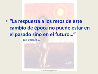 • “La respuesta a los retos de este
cambio de época no puede estar en
el pasado sino en el futuro…”
– Luis Ugalde S.J.
Dr. Martín López Calva
 