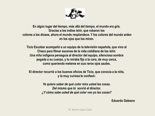 En algún lugar del tiempo, más allá del tiempo, el mundo era gris.
Gracias a los indios ishir, que robaron los
colores a los dioses, ahora el mundo resplandece. Y los colores del mundo arden
en los ojos que los miran.
Ticio Escobar acompañó a un equipo de la televisión española, que vino al
Chaco para filmar escenas de la vida cotidiana de los ishir.
Una niña indígena perseguía al director del equipo, silenciosa sombra
pegada a su cuerpo, y lo miraba fijo a la cara, de muy cerca,
como queriendo meterse en sus raros ojos azules.
El director recurrió a los buenos oficios de Ticio, que conocía a la niña,
y la muy curiosa le confesó:
Yo quiero saber de qué color mira usted las cosas.
Del mismo que tú sonrió el director.
¿Y cómo sabe usted de qué color veo yo las cosas?
Eduardo Galeano
Dr. Martín López Calva
 