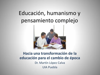 Educación, humanismo y
pensamiento complejo
Hacia una transformación de la
educación para el cambio de época
Dr. Martín López Calva
UIA Puebla
 