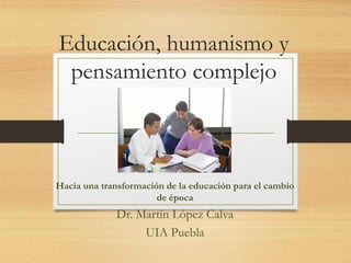Educación, humanismo y
pensamiento complejo
Hacia una transformación de la educación para el cambio
de época
Dr. Martín López Calva
UIA Puebla
 