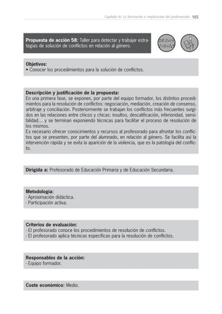 105Capítulo IV: La formación e implicación del profesorado
Metodología:
- Aproximación didáctica.
- Participación activa.
Responsables de la acción:
- Equipo formador.
Coste económico: Medio.
Dirigida a: Profesorado de Educación Primaria y de Educación Secundaria.
Objetivos:
• Conocer los procedimientos para la solución de conflictos.
Descripción y justificación de la propuesta:
En una primera fase, se exponen, por parte del equipo formador, los distintos procedi-
mientos para la resolución de conflictos: negociación, mediación, creación de consenso,
arbitraje y conciliación. Posteriormente se trabajan los conflictos más frecuentes surgi-
dos en las relaciones entre chicos y chicas: insultos, descalificación, inferioridad, sensi-
bilidad… y se terminan exponiendo técnicas para facilitar el proceso de resolución de
los mismos.
Es necesario ofrecer conocimientos y recursos al profesorado para afrontar los conflic-
tos que se presenten, por parte del alumnado, en relación al género. Se facilita así la
intervención rápida y se evita la aparición de la violencia, que es la patología del conflic-
to.
Criterios de evaluación:
- El profesorado conoce los procedimientos de resolución de conflictos.
- El profesorado aplica técnicas específicas para la resolución de conflictos.
Propuesta de acción 58: Taller para detectar y trabajar estra-
tegias de solución de conflictos en relación al género.
 