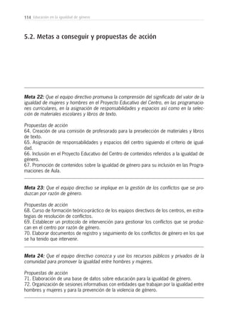 114 Educación en la igualdad de género
5.2. Metas a conseguir y propuestas de acción
Meta 22: Que el equipo directivo promueva la comprensión del significado del valor de la
igualdad de mujeres y hombres en el Proyecto Educativo del Centro, en las programacio-
nes curriculares, en la asignación de responsabilidades y espacios así como en la selec-
ción de materiales escolares y libros de texto.
Propuestas de acción
64. Creación de una comisión de profesorado para la preselección de materiales y libros
de texto.
65. Asignación de responsabilidades y espacios del centro siguiendo el criterio de igual-
dad.
66. Inclusión en el Proyecto Educativo del Centro de contenidos referidos a la igualdad de
género.
67. Promoción de contenidos sobre la igualdad de género para su inclusión en las Progra-
maciones de Aula.
Meta 23: Que el equipo directivo se implique en la gestión de los conflictos que se pro-
duzcan por razón de género.
Propuestas de acción
68. Curso de formación teórico-práctico de los equipos directivos de los centros, en estra-
tegias de resolución de conflictos.
69. Establecer un protocolo de intervención para gestionar los conflictos que se produz-
can en el centro por razón de género.
70. Elaborar documentos de registro y seguimiento de los conflictos de género en los que
se ha tenido que intervenir.
Meta 24: Que el equipo directivo conozca y use los recursos públicos y privados de la
comunidad para promover la igualdad entre hombres y mujeres.
Propuestas de acción
71. Elaboración de una base de datos sobre educación para la igualdad de género.
72. Organización de sesiones informativas con entidades que trabajan por la igualdad entre
hombres y mujeres y para la prevención de la violencia de género.
 