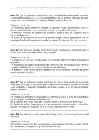 115Capítulo V: La implicación de los equipos directivos y de los responsables de las políticas educativas
Meta 25: Que el equipo directivo establezca una relación fluida con los padres y madres,
con la Inspección Educativa, y con los representantes de las minorías culturales para pro-
mover en su centro la educación en la igualdad de mujeres y hombres.
Propuestas de acción
73. Realizar una sesión informativa, dirigida a los padres y madres del alumnado, sobre los
planes y actividades del centro para tratar el tema de la igualdad de género.
74. Mantener reuniones de coordinación específicas sobre el tema de la igualdad con la
Inspección Educativa.
75. Curso de formación en el valor de la igualdad dirigido tanto a representantes de las
minorías culturales del barrio como a padres y madres del alumnado de estas minorías.
Meta 26: Que el equipo directivo facilite la formación y participación del profesorado en
la educación para la igualdad de hombres y mujeres.
Propuestas de acción
76. Organizar un curso de formación para el profesorado sobre el principio de la igualdad
de género.
77. Facilitar la participación del profesorado en la educación para la igualdad de hombres
y mujeres, flexibilizando los horarios y las tareas administrativas.
78. Establecer unas normas para la elaboración de los documentos y escritos del centro
con un lenguaje no sexista.
Meta 27: Que en el Consejo Escolar del Centro se impulse el desarrollo de programas,
comisiones de trabajo y actividades para la igualdad de mujeres y hombres en los que
estén implicados la dirección, el claustro, las madres y padres y los servicios psicopeda-
gógicos del centro.
Propuestas de acción
79. Realizar una campaña de sensibilización e información sobre el tema de la igualdad de
género dirigida a toda la comunidad educativa.
80. Cine-fórum con temas históricos y actuales sobre la discriminación de la mujer.
81. Realizar un análisis diagnóstico de los mecanismos discriminatorios para con las niñas,
jóvenes y mujeres, que subyacen en la práctica y organización del centro.
Meta 28: Que el centro escolar tenga datos desagregados por género de la comunidad
educativa.
Propuestas de acción
82. Realizar estudios, por datos desagregados según género, referidos a equipos directi-
vos, profesorado, competencias y funciones del alumnado.
 