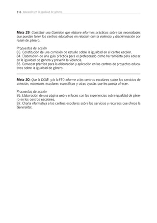 116 Educación en la igualdad de género
Meta 29: Constituir una Comisión que elabore informes prácticos sobre las necesidades
que puedan tener los centros educativos en relación con la violencia y discriminación por
razón de género.
Propuestas de acción
83. Constitución de una comisión de estudio sobre la igualdad en el centro escolar.
84. Elaboración de una guía práctica para el profesorado como herramienta para educar
en la igualdad de género y prevenir la violencia.
85. Convocar premios para la elaboración y aplicación en los centros de proyectos educa-
tivos sobre la igualdad de género.
Meta 30: Que la DGMI y/o la FT0 informe a los centros escolares sobre los servicios de
atención, materiales escolares específicos y otras ayudas que les pueda ofrecer.
Propuestas de acción
86. Elaboración de una página web y enlaces con las experiencias sobre igualdad de géne-
ro en los centros escolares.
87. Charla informativa a los centros escolares sobre los servicios y recursos que ofrece la
Generalitat.
 