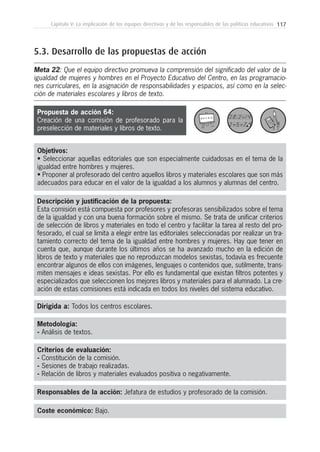 117Capítulo V: La implicación de los equipos directivos y de los responsables de las políticas educativas
Metodología:
- Análisis de textos.
Responsables de la acción: Jefatura de estudios y profesorado de la comisión.
Coste económico: Bajo.
Dirigida a: Todos los centros escolares.
Objetivos:
• Seleccionar aquellas editoriales que son especialmente cuidadosas en el tema de la
igualdad entre hombres y mujeres.
• Proponer al profesorado del centro aquellos libros y materiales escolares que son más
adecuados para educar en el valor de la igualdad a los alumnos y alumnas del centro.
Descripción y justificación de la propuesta:
Esta comisión está compuesta por profesores y profesoras sensibilizados sobre el tema
de la igualdad y con una buena formación sobre el mismo. Se trata de unificar criterios
de selección de libros y materiales en todo el centro y facilitar la tarea al resto del pro-
fesorado, el cual se limita a elegir entre las editoriales seleccionadas por realizar un tra-
tamiento correcto del tema de la igualdad entre hombres y mujeres. Hay que tener en
cuenta que, aunque durante los últimos años se ha avanzado mucho en la edición de
libros de texto y materiales que no reproduzcan modelos sexistas, todavía es frecuente
encontrar algunos de ellos con imágenes, lenguajes o contenidos que, sutilmente, trans-
miten mensajes e ideas sexistas. Por ello es fundamental que existan filtros potentes y
especializados que seleccionen los mejores libros y materiales para el alumnado. La cre-
ación de estas comisiones está indicada en todos los niveles del sistema educativo.
5.3. Desarrollo de las propuestas de acción
Meta 22: Que el equipo directivo promueva la comprensión del significado del valor de la
igualdad de mujeres y hombres en el Proyecto Educativo del Centro, en las programacio-
nes curriculares, en la asignación de responsabilidades y espacios, así como en la selec-
ción de materiales escolares y libros de texto.
Criterios de evaluación:
- Constitución de la comisión.
- Sesiones de trabajo realizadas.
- Relación de libros y materiales evaluados positiva o negativamente.
Propuesta de acción 64:
Creación de una comisión de profesorado para la
preselección de materiales y libros de texto.
 