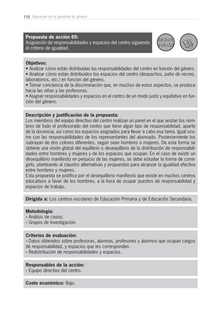 Descripción y justificación de la propuesta:
Los miembros del equipo directivo del centro realizan un panel en el que anotan los nom-
bres de todo el profesorado del centro que tiene algún tipo de responsabilidad, aparte
de la docencia, así como los espacios asignados para llevar a cabo esa tarea. Igual ocu-
rre con las responsabilidades de los representantes del alumnado. Posteriormente los
subrayan de dos colores diferentes, según sean hombres o mujeres. De esta forma se
obtiene una visión global del equilibrio o desequilibrio de la distribución de responsabili-
dades entre hombres y mujeres y de los espacios que ocupan. En el caso de existir un
desequilibrio manifiesto en perjuicio de las mujeres, se debe estudiar la forma de corre-
girlo, planteando al claustro alternativas y propuestas para alcanzar la igualdad efectiva
entre hombres y mujeres.
Esta propuesta se justifica por el desequilibrio manifiesto que existe en muchos centros
educativos a favor de los hombres, a la hora de ocupar puestos de responsabilidad y
espacios de trabajo.
118 Educación en la igualdad de género
Metodología:
- Análisis de casos.
- Grupos de Investigación.
Responsables de la acción:
- Equipo directivo del centro.
Coste económico: Bajo.
Dirigida a: Los centros escolares de Educación Primaria y de Educación Secundaria.
Objetivos:
• Analizar cómo están distribuidas las responsabilidades del centro en función del género.
• Analizar cómo están distribuidos los espacios del centro (despachos, patio de recreo,
laboratorios, etc.) en función del género.
• Tomar conciencia de la discriminación que, en muchos de estos aspectos, se produce
hacia las niñas y las profesoras.
• Asignar responsabilidades y espacios en el centro de un modo justo y equitativo en fun-
ción del género.
Criterios de evaluación:
- Datos obtenidos sobre profesoras, alumnas, profesores y alumnos que ocupan cargos
de responsabilidad, y espacios que les corresponden.
- Redistribución de responsabilidades y espacios.
Propuesta de acción 65:
Asignación de responsabilidades y espacios del centro siguiendo
el criterio de igualdad.
 