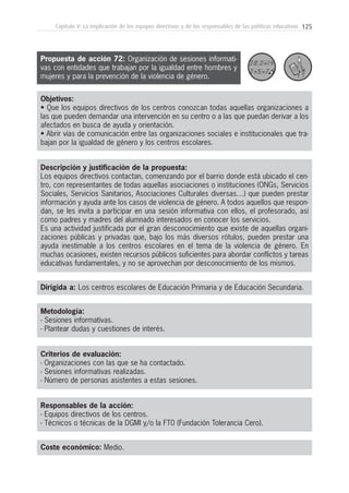 125Capítulo V: La implicación de los equipos directivos y de los responsables de las políticas educativas
Metodología:
- Sesiones informativas.
- Plantear dudas y cuestiones de interés.
Responsables de la acción:
- Equipos directivos de los centros.
- Técnicos o técnicas de la DGMI y/o la FT0 (Fundación Tolerancia Cero).
Coste económico: Medio.
Dirigida a: Los centros escolares de Educación Primaria y de Educación Secundaria.
Objetivos:
• Que los equipos directivos de los centros conozcan todas aquellas organizaciones a
las que pueden demandar una intervención en su centro o a las que puedan derivar a los
afectados en busca de ayuda y orientación.
• Abrir vías de comunicación entre las organizaciones sociales e institucionales que tra-
bajan por la igualdad de género y los centros escolares.
Descripción y justificación de la propuesta:
Los equipos directivos contactan, comenzando por el barrio donde está ubicado el cen-
tro, con representantes de todas aquellas asociaciones o instituciones (ONGs, Servicios
Sociales, Servicios Sanitarios, Asociaciones Culturales diversas…) que pueden prestar
información y ayuda ante los casos de violencia de género. A todos aquellos que respon-
dan, se les invita a participar en una sesión informativa con ellos, el profesorado, así
como padres y madres del alumnado interesados en conocer los servicios.
Es una actividad justificada por el gran desconocimiento que existe de aquellas organi-
zaciones públicas y privadas que, bajo los más diversos rótulos, pueden prestar una
ayuda inestimable a los centros escolares en el tema de la violencia de género. En
muchas ocasiones, existen recursos públicos suficientes para abordar conflictos y tareas
educativas fundamentales, y no se aprovechan por desconocimiento de los mismos.
Criterios de evaluación:
- Organizaciones con las que se ha contactado.
- Sesiones informativas realizadas.
- Número de personas asistentes a estas sesiones.
Propuesta de acción 72: Organización de sesiones informati-
vas con entidades que trabajan por la igualdad entre hombres y
mujeres y para la prevención de la violencia de género.
 