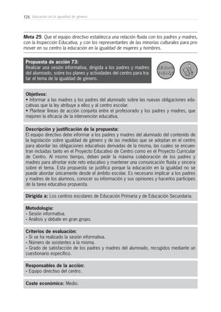 126 Educación en la igualdad de género
Metodología:
- Sesión informativa.
- Análisis y debate en gran grupo.
Responsables de la acción:
- Equipo directivo del centro.
Coste económico: Medio.
Dirigida a: Los centros escolares de Educación Primaria y de Educación Secundaria.
Objetivos:
• Informar a las madres y los padres del alumnado sobre las nuevas obligaciones edu-
cativas que la ley atribuye a ellos y al centro escolar.
• Plantear líneas de acción conjunta entre el profesorado y los padres y madres, que
mejoren la eficacia de la intervención educativa.
Descripción y justificación de la propuesta:
El equipo directivo debe informar a los padres y madres del alumnado del contenido de
la legislación sobre igualdad de género y de las medidas que se adoptan en el centro
para abordar las obligaciones educativas derivadas de la misma, las cuales se encuen-
tran incluidas tanto en el Proyecto Educativo de Centro como en el Proyecto Curricular
de Centro. Al mismo tiempo, deben pedir la máxima colaboración de los padres y
madres para afrontar este reto educativo y mantener una comunicación fluida y sincera
sobre el tema. Esta propuesta se justifica porque la educación en la igualdad no se
puede abordar únicamente desde el ámbito escolar. Es necesario implicar a los padres
y madres de los alumnos, conocer su información y sus opiniones y hacerlos partícipes
de la tarea educativa propuesta.
Criterios de evaluación:
- Si se ha realizado la sesión informativa.
- Número de asistentes a la misma.
- Grado de satisfacción de los padres y madres del alumnado, recogidos mediante un
cuestionario específico.
Propuesta de acción 73:
Realizar una sesión informativa, dirigida a los padres y madres
del alumnado, sobre los planes y actividades del centro para tra-
tar el tema de la igualdad de género.
Meta 25. Que el equipo directivo establezca una relación fluida con los padres y madres,
con la Inspección Educativa, y con los representantes de las minorías culturales para pro-
mover en su centro la educación en la igualdad de mujeres y hombres.
 