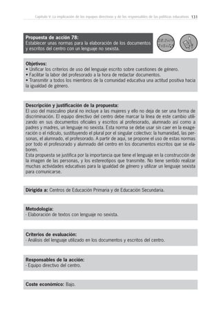 131Capítulo V: La implicación de los equipos directivos y de los responsables de las políticas educativas
Metodología:
- Elaboración de textos con lenguaje no sexista.
Responsables de la acción:
- Equipo directivo del centro.
Coste económico: Bajo.
Dirigida a: Centros de Educación Primaria y de Educación Secundaria.
Objetivos:
• Unificar los criterios de uso del lenguaje escrito sobre cuestiones de género.
• Facilitar la labor del profesorado a la hora de redactar documentos.
• Transmitir a todos los miembros de la comunidad educativa una actitud positiva hacia
la igualdad de género.
Descripción y justificación de la propuesta:
El uso del masculino plural no incluye a las mujeres y ello no deja de ser una forma de
discriminación. El equipo directivo del centro debe marcar la línea de este cambio utili-
zando en sus documentos oficiales y escritos al profesorado, alumnado así como a
padres y madres, un lenguaje no sexista. Esta norma se debe usar sin caer en la exage-
ración o el ridículo, sustituyendo el plural por el singular colectivo: la humanidad, las per-
sonas, el alumnado, el profesorado. A partir de aquí, se propone el uso de estas normas
por todo el profesorado y alumnado del centro en los documentos escritos que se ela-
boren.
Esta propuesta se justifica por la importancia que tiene el lenguaje en la construcción de
la imagen de las personas, y los estereotipos que transmite. No tiene sentido realizar
muchas actividades educativas para la igualdad de género y utilizar un lenguaje sexista
para comunicarse.
Criterios de evaluación:
- Análisis del lenguaje utilizado en los documentos y escritos del centro.
Propuesta de acción 78:
Establecer unas normas para la elaboración de los documentos
y escritos del centro con un lenguaje no sexista.
 