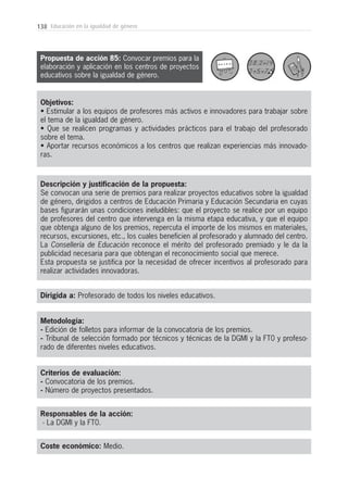 138 Educación en la igualdad de género
Metodología:
- Edición de folletos para informar de la convocatoria de los premios.
- Tribunal de selección formado por técnicos y técnicas de la DGMI y la FT0 y profeso-
rado de diferentes niveles educativos.
Responsables de la acción:
- La DGMI y la FT0.
Coste económico: Medio.
Dirigida a: Profesorado de todos los niveles educativos.
Objetivos:
• Estimular a los equipos de profesores más activos e innovadores para trabajar sobre
el tema de la igualdad de género.
• Que se realicen programas y actividades prácticos para el trabajo del profesorado
sobre el tema.
• Aportar recursos económicos a los centros que realizan experiencias más innovado-
ras.
Descripción y justificación de la propuesta:
Se convocan una serie de premios para realizar proyectos educativos sobre la igualdad
de género, dirigidos a centros de Educación Primaria y Educación Secundaria en cuyas
bases figurarán unas condiciones ineludibles: que el proyecto se realice por un equipo
de profesores del centro que intervenga en la misma etapa educativa, y que el equipo
que obtenga alguno de los premios, repercuta el importe de los mismos en materiales,
recursos, excursiones, etc., los cuales beneficien al profesorado y alumnado del centro.
La Consellería de Educación reconoce el mérito del profesorado premiado y le da la
publicidad necesaria para que obtengan el reconocimiento social que merece.
Esta propuesta se justifica por la necesidad de ofrecer incentivos al profesorado para
realizar actividades innovadoras.
Criterios de evaluación:
- Convocatoria de los premios.
- Número de proyectos presentados.
Propuesta de acción 85: Convocar premios para la
elaboración y aplicación en los centros de proyectos
educativos sobre la igualdad de género.
 