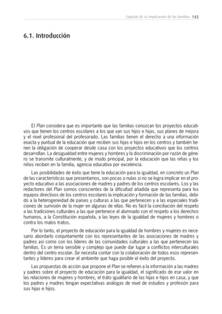 143Capítulo VI: La implicación de las familias
El Plan considera que es importante que las familias conozcan los proyectos educati-
vos que tienen los centros escolares a los que van sus hijos e hijas, sus planes de mejora
y el nivel profesional del profesorado. Las familias tienen el derecho a una información
exacta y puntual de la educación que reciben sus hijas e hijos en los centros y también tie-
nen la obligación de cooperar desde casa con los proyectos educativos que los centros
desarrollan. La desigualdad entre mujeres y hombres y la discriminación por razón de géne-
ro se transmite culturalmente, y de modo principal, por la educación que las niñas y los
niños reciben en la familia, agencia educativa por excelencia.
Las posibilidades de éxito que tiene la educación para la igualdad, en concreto un Plan
de las características que presentamos, son pocas o nulas si no se logra implicar en el pro-
yecto educativo a las asociaciones de madres y padres de los centros escolares. Los y las
redactores del Plan somos conscientes de la dificultad añadida que representa para los
equipos directivos de los centros escolares la implicación y formación de las familias, debi-
do a la heterogeneidad de países y culturas a las que pertenecen y a las especiales tradi-
ciones de sumisión de la mujer en algunas de ellas. No es fácil la conciliación del respeto
a las tradiciones culturales a las que pertenece el alumnado con el respeto a los derechos
humanos, a la Constitución española, a las leyes de la igualdad de mujeres y hombres o
contra los malos tratos.
Por lo tanto, el proyecto de educación para la igualdad de hombres y mujeres es nece-
sario abordarlo conjuntamente con los representantes de las asociaciones de madres y
padres así como con los líderes de las comunidades culturales a las que pertenecen las
familias. Es un tema sensible y complejo que puede dar lugar a conflictos interculturales
dentro del centro escolar. Se necesita contar con la colaboración de todos esos represen-
tantes y líderes para crear el ambiente que haga posible el éxito del proyecto.
Las propuestas de acción que propone el Plan se refieren a la información a las madres
y padres sobre el proyecto de educación para la igualdad, el significado de ese valor en
las relaciones de mujeres y hombres, el trato igualitario de las hijas e hijos en casa, y que
los padres y madres tengan expectativas análogas de nivel de estudios y profesión para
sus hijas e hijos.
6.1. Introducción
 