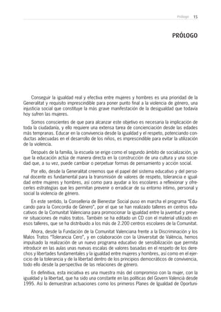 15Prólogo
Conseguir la igualdad real y efectiva entre mujeres y hombres es una prioridad de la
Generalitat y requisito imprescindible para poner punto final a la violencia de género, una
injusticia social que constituye la más grave manifestación de la desigualdad que todavía
hoy sufren las mujeres.
Somos conscientes de que para alcanzar este objetivo es necesaria la implicación de
toda la ciudadanía, y ello requiere una extensa tarea de concienciación desde las edades
más tempranas. Educar en la convivencia desde la igualdad y el respeto, potenciando con-
ductas adecuadas en el desarrollo de los niños, es imprescindible para evitar la utilización
de la violencia.
Después de la familia, la escuela se erige como el segundo ámbito de socialización, ya
que la educación actúa de manera directa en la construcción de una cultura y una socie-
dad que, a su vez, puede cambiar o perpetuar formas de pensamiento y acción social.
Por ello, desde la Generalitat creemos que el papel del sistema educativo y del perso-
nal docente es fundamental para la transmisión de valores de respeto, tolerancia e igual-
dad entre mujeres y hombres, así como para ayudar a los escolares a reflexionar y ofre-
cerles estrategias que les permitan prevenir o erradicar de su entorno íntimo, personal y
social la violencia de género.
En este sentido, la Conselleria de Bienestar Social puso en marcha el programa “Edu-
cando para la Concordia de Género”, por el que se han realizado talleres en centros edu-
cativos de la Comunitat Valenciana para promocionar la igualdad entre la juventud y preve-
nir situaciones de malos tratos. También se ha editado un CD con el material utilizado en
esos talleres, que se ha distribuido a los más de 2.200 centros escolares de la Comunitat.
Ahora, desde la Fundación de la Comunitat Valenciana frente a la Discriminación y los
Malos Tratos “Tolerancia Cero”, y en colaboración con la Universitat de València, hemos
impulsado la realización de un nuevo programa educativo de sensibilización que permita
introducir en las aulas unas nuevas escalas de valores basadas en el respeto de los dere-
chos y libertades fundamentales y la igualdad entre mujeres y hombres, así como en el ejer-
cicio de la tolerancia y de la libertad dentro de los principios democráticos de convivencia,
todo ello desde la perspectiva de las relaciones de género.
En definitiva, esta iniciativa es una muestra más del compromiso con la mujer, con la
igualdad y la libertad, que ha sido una constante en las políticas del Govern Valencià desde
1995. Así lo demuestran actuaciones como los primeros Planes de Igualdad de Oportuni-
PRÓLOGO
 