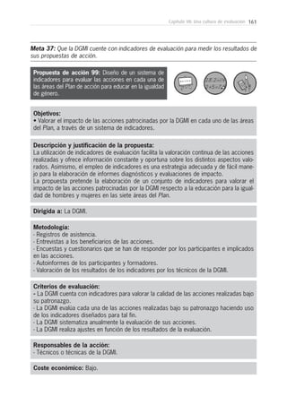 161Capítulo VII: Una cultura de evaluación
Metodología:
- Registros de asistencia.
- Entrevistas a los beneficiarios de las acciones.
- Encuestas y cuestionarios que se han de responder por los participantes e implicados
en las acciones.
- Autoinformes de los participantes y formadores.
- Valoración de los resultados de los indicadores por los técnicos de la DGMI.
Responsables de la acción:
- Técnicos o técnicas de la DGMI.
Coste económico: Bajo.
Dirigida a: La DGMI.
Objetivos:
• Valorar el impacto de las acciones patrocinadas por la DGMI en cada uno de las áreas
del Plan, a través de un sistema de indicadores.
Descripción y justificación de la propuesta:
La utilización de indicadores de evaluación facilita la valoración continua de las acciones
realizadas y ofrece información constante y oportuna sobre los distintos aspectos valo-
rados. Asimismo, el empleo de indicadores es una estrategia adecuada y de fácil mane-
jo para la elaboración de informes diagnósticos y evaluaciones de impacto.
La propuesta pretende la elaboración de un conjunto de indicadores para valorar el
impacto de las acciones patrocinadas por la DGMI respecto a la educación para la igual-
dad de hombres y mujeres en las siete áreas del Plan.
Criterios de evaluación:
- La DGMI cuenta con indicadores para valorar la calidad de las acciones realizadas bajo
su patronazgo.
- La DGMI evalúa cada una de las acciones realizadas bajo su patronazgo haciendo uso
de los indicadores diseñados para tal fin.
- La DGMI sistematiza anualmente la evaluación de sus acciones.
- La DGMI realiza ajustes en función de los resultados de la evaluación.
Propuesta de acción 99: Diseño de un sistema de
indicadores para evaluar las acciones en cada una de
las áreas del Plan de acción para educar en la igualdad
de género.
Meta 37: Que la DGMI cuente con indicadores de evaluación para medir los resultados de
sus propuestas de acción.
 