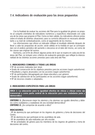 163Capítulo VII: Una cultura de evaluación
Con la finalidad de evaluar las acciones del Plan para la igualdad de género se propo-
ne un conjunto orientativo de indicadores numéricos y específicos relacionado con cada
una de las áreas que propone el Plan. Como es bien sabido, los indicadores ofrecen pistas
sobre el estado de distintas situaciones; para su correcta utilización es necesario atender
tanto a su nivel de contextualización, como al seguimiento de los mismos.
Las informaciones que ofrece un indicador reflejan el resultado obtenido después de
llevar a cabo las propuestas de acción; serán válidas en la medida en que se correspon-
dan con el análisis periódico del aumento o descenso en el dato del mismo, así como de
las causas que originan tal suceso.
Asimismo, con el fin de ofrecer algunas pistas de lo que se espera en cada una de las
áreas del Plan, se incluyen unos criterios de evaluación generales que reflejan la intencio-
nalidad de las distintas acciones previstas para cada área del Plan.
1. INDICADORES COMUNES A TODAS LAS ÁREAS
• Nº de acciones realizadas (por área).
• Grado de consecución de los objetivos previstos para las acciones (según autoinforme).
• Resultados y logros alcanzados con las acciones (según autoinforme).
• Nº de participantes (desagregado por etapa educativa y por género).
• Grado de satisfacción de los participantes en las acciones (según autoinforme).
• Nº de recursos creados o adoptados.
2. INDICADORES ESPECÍFICOS PARA LAS ÁREAS
ÁREA 1: La educación para la igualdad efectiva de chicos y chicas como eje
transversal y como parte central de la educación para una ciudadanía justa y
democrática
CRITERIO 1: ¿Reconocen mejor los alumnos y las alumnas sus iguales derechos y debe-
res como ciudadanos y ciudadanas de una sociedad democrática?
CRITERIO 2: ¿Se comportan de acuerdo a ellos?
INDICADORES:
- Nº de alumnos/as que participan en los órganos de gobierno y toma de decisiones del
Centro.
- Nº de alumnos/as que participan en las asambleas de aula.
- Nº de asambleas de aula realizadas por año escolar.
- Nº de actividades de género para los miembros de los órganos de gobierno y toma de
decisiones del centro.
7.4. Indicadores de evaluación para las áreas propuestas
 