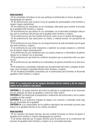 165Capítulo VII: Una cultura de evaluación
INDICADORES
- Nº de actividades formativas en las que participa el profesorado en temas de género
(desagregado por género).
- Nº de profesoras/es que conocen la ley de igualdad de oportunidades entre hombres y
mujeres (según autoinforme).
- Nº de profesores/as entrenados en las estrategias adecuadas para enseñar el principio
de la igualdad entre hombres y mujeres.
- Nº de profesores/as que utilizan en sus actividades con el alumnado estrategias adecua-
das para la enseñanza del principio de la igualdad entre hombres y mujeres.
- Nº de profesores/as que han recibido formación sobre el uso no sexista del lenguaje.
- Nº de profesores/as que seleccionan sus textos y material escolar con perspectiva de
género.
- Nº de profesores/as que incluyen en sus programaciones de aula actividades para la igual-
dad entre hombres y mujeres.
- % de profesores/as que están dispuestos a explicitar sus propios prejuicios y estereoti-
pos de género (según autoevaluación).
- % de profesores/as que manifiestan que sus propios prejuicios y estereotipos de género
influyen en su relación con el alumnado.
- Nº de profesores/as que tratan los conflictos de género que se presentan entre sus alum-
nos/as.
- Nº de profesores/as que identifican los estereotipos de género presentes en la vida esco-
lar.
- Nº de programas y actividades realizadas por el profesorado del centro y dirigidas al alum-
nado, para conseguir la igualdad efectiva entre hombres y mujeres.
- Nº de iniciativas/actividades propuestas por el profesorado para fomentar el desarrollo
igualitario entre hombres y mujeres.
ÁREA 4: La implicación de los equipos directivos de los centros y de los respon-
sables de las políticas educativas
CRITERIO 1: ¿El equipo directivo del centro ha aplicado el cumplimiento de las funciones
que les atribuyen las leyes de igualdad y contra los malos tratos?
CRITERIO 2: ¿Ha dinamizado la preparación e implicación del profesorado y de los padres
y madres en este asunto?
CRITERIO 3: ¿Los profesores trabajan en equipo y los servicios y materiales están regi-
dos por el principio de la igualdad?
CRITERIO 4: ¿Los responsables de las políticas educativas han promovido acciones para
educar en la igualdad efectiva en los centros escolares?
INDICADORES
- Nº de miembros del equipo directivo que han recibido formación en temas de género e
igualdad entre hombres y mujeres (desagregado por género).
- % de tiempo dedicado por el equipo directivo para la promoción de la comprensión del
principio de igualdad entre hombres y mujeres en la comunidad educativa.
 
