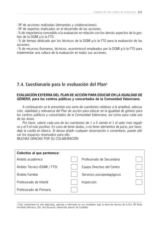 167Capítulo VII: Una cultura de evaluación
- Nº de acciones realizadas (demandas y colaboraciones).
- Nº de expertos implicados en el desarrollo de las acciones.
- % de importancia concedido a la evaluación en relación con los demás aspectos de la ges-
tión de la DGMI y/o la FT0.
- % de tiempo dedicado por los técnicos de la DGMI y/o la FT0 para la evaluación de las
acciones.
- % de recursos (humanos, técnicos, económicos) empleados por la DGMI y/o la FT0 para
implementar una cultura de la evaluación en todas sus acciones.
7.4. Cuestionario para le evaluación del Plan1
EVALUACIÓN EXTERNA DEL PLAN DE ACCIÓN PARA EDUCAR EN LA IGUALDAD DE
GÉNERO, para los centros públicos y concertados de la Comunidad Valenciana.
A continuación se le presentan una serie de cuestiones relativas a la amplitud, adecua-
ción, viabilidad y relevancia del Plan de acción para educar en la igualdad de género para
los centros públicos y concertados de la Comunidad Valenciana, así como para cada una
de las áreas.
Por favor, valore cada una de las cuestiones de 1 a 5 siendo el 1 el valor más negati-
vo y el 5 el más positivo. En caso de tener dudas, o no tener elementos de juicio, por favor,
deje la casilla en blanco. Si desea añadir cualquier observación o comentario, puede utili-
zar los espacios reservados para ello.
MUCHAS GRACIAS POR SU COLABORACIÓN
1 Este cuestionario ha sido elaborado, aplicado e informado en sus resultados bajo la dirección técnica de la Dra. Mª Reina
Ferrández Berrueco. Dto. de Educación. Universitat Jaume I de Castellón.
Ámbito académico
Ámbito Técnico (DGMI / FT0)
Ámbito Familiar
Profesorado de Infantil
Profesorado de Primaria
Profesorado de Secundaria
Equipo Directivo del Centro
Servicios psicopedagógicos
Inspección
Colectivo al que pertenece:
 