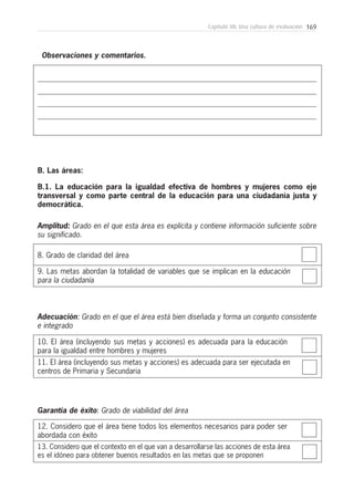 169Capítulo VII: Una cultura de evaluación
Observaciones y comentarios.
8. Grado de claridad del área
B. Las áreas:
B.1. La educación para la igualdad efectiva de hombres y mujeres como eje
transversal y como parte central de la educación para una ciudadanía justa y
democrática.
9. Las metas abordan la totalidad de variables que se implican en la educación
para la ciudadanía
Amplitud: Grado en el que esta área es explícita y contiene información suficiente sobre
su significado.
10. El área (incluyendo sus metas y acciones) es adecuada para la educación
para la igualdad entre hombres y mujeres
11. El área (incluyendo sus metas y acciones) es adecuada para ser ejecutada en
centros de Primaria y Secundaria
Adecuación: Grado en el que el área está bien diseñada y forma un conjunto consistente
e integrado
12. Considero que el área tiene todos los elementos necesarios para poder ser
abordada con éxito
13. Considero que el contexto en el que van a desarrollarse las acciones de esta área
es el idóneo para obtener buenos resultados en las metas que se proponen
Garantía de éxito: Grado de viabilidad del área
 