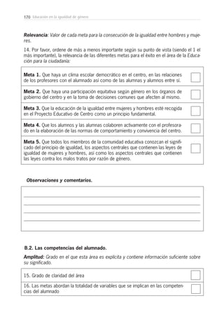 170 Educación en la igualdad de género
Meta 1. Que haya un clima escolar democrático en el centro, en las relaciones
de los profesores con el alumnado así como de las alumnas y alumnos entre sí.
Meta 2. Que haya una participación equitativa según género en los órganos de
gobierno del centro y en la toma de decisiones comunes que afecten al mismo.
Meta 3. Que la educación de la igualdad entre mujeres y hombres esté recogida
en el Proyecto Educativo de Centro como un principio fundamental.
Meta 4. Que los alumnos y las alumnas colaboren activamente con el profesora-
do en la elaboración de las normas de comportamiento y convivencia del centro.
Meta 5. Que todos los miembros de la comunidad educativa conozcan el signifi-
cado del principio de igualdad, los aspectos centrales que contienen las leyes de
igualdad de mujeres y hombres, así como los aspectos centrales que contienen
las leyes contra los malos tratos por razón de género.
Relevancia: Valor de cada meta para la consecución de la igualdad entre hombres y muje-
res.
14. Por favor, ordene de más a menos importante según su punto de vista (siendo el 1 el
más importante), la relevancia de las diferentes metas para el éxito en el área de la Educa-
ción para la ciudadanía:
Observaciones y comentarios.
15. Grado de claridad del área
B.2. Las competencias del alumnado.
16. Las metas abordan la totalidad de variables que se implican en las competen-
cias del alumnado
Amplitud: Grado en el que esta área es explícita y contiene información suficiente sobre
su significado.
 