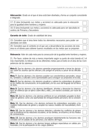 171Capítulo VII: Una cultura de evaluación
17. El área (incluyendo sus metas y acciones) es adecuada para la educación
para la igualdad entre hombres y mujeres
18. El área (incluyendo sus metas y acciones) es adecuada para ser ejecutada en
centros de Primaria y Secundaria
Adecuación: Grado en el que el área está bien diseñada y forma un conjunto consistente
e integrado.
19. Considero que el área tiene todos los elementos necesarios para poder ser
abordada con éxito
20. Considero que el contexto en el que van a desarrollarse las acciones de esta
área es el idóneo para obtener buenos resultados en las metas que se proponen
Garantía de éxito: Grado de viabilidad del área.
Meta 6. Que las alumnas y los alumnos aprendan progresivamente a tomar las decisio-
nes sobre los asuntos que les afectan y las pongan en práctica a pesar de las dificulta-
des.
Meta 7. Que las alumnas y los alumnos acepten sus características personales, sexua-
les, familiares y culturales como oportunidades para conseguir sus propósitos en la vida.
Meta 8. Que las alumnas y los alumnos visualicen y valoren los estereotipos de género
en los medios de comunicación, en la publicidad y en los usos del lenguaje de los libros
de texto.
Meta 9. Que los alumnos y las alumnas identifiquen, afronten y denuncien los diversos
tipos de violencia que se ejerce sobre ellos y ellas, y en nuestra sociedad, por razón de
género.
Meta 10. Que los alumnos y las alumnas prefieran en sus actividades grupales la diver-
sidad de géneros como una oportunidad de enriquecimiento personal y de la conviven-
cia.
Meta 11. Que las alumnas y los alumnos rechacen los estereotipos asociados a los
modelos tradicionales de género y acepten los nuevos modelos de masculinidad y femi-
nidad.
Meta 12. Que los alumnos y las alumnas detecten y afronten los conflictos de género
que se producen en las relaciones escolares, en las familias, en el barrio y en los medios
de comunicación.
Meta 13. Que las alumnas y los alumnos practiquen indistintamente las funciones rela-
cionadas con el cuidado de las personas y las labores del hogar.
Meta 14. Que los alumnos y las alumnas tengan análogas expectativas en salidas pro-
fesionales y en la participación en los cargos públicos
Relevancia: Valor de cada meta para la consecución de la igualdad entre hombres y mujeres.
21. Por favor, ordene de más a menos importante según su punto de vista (siendo el 1 el
más importante), la relevancia de las diferentes metas para el éxito en el área de las Com-
petencias de los alumnos:
 