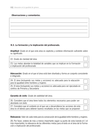 172 Educación en la igualdad de género
Observaciones y comentarios.
22. Grado de claridad del área
B.3. La formación y la implicación del profesorado.
23. Las metas abordan la totalidad de variables que se implican en la Formación
e implicación del profesorado
Amplitud: Grado en el que esta área es explicita y contiene información suficiente sobre
su significado.
24. El área (incluyendo sus metas y acciones) es adecuada para la educación
para la igualdad entre hombres y mujeres
25. El área (incluyendo sus metas y acciones) es adecuada para ser ejecutada en
centros de Primaria y Secundaria
Adecuación: Grado en el que el área está bien diseñada y forma un conjunto consistente
e integrado.
26. Considero que el área tiene todos los elementos necesarios para poder ser
abordada con éxito
27. Considero que el contexto en el que van a desarrollarse las acciones de esta
área es el idóneo para obtener buenos resultados en las metas que se proponen
Garantía de éxito: Grado de viabilidad del área.
Relevancia: Valor de cada meta para la consecución de la igualdad entre hombres y mujeres.
28. Por favor, ordene de más a menos importante según su punto de vista (siendo el 1 el
más importante), la relevancia de las diferentes metas para el éxito en el área de la Forma-
ción e implicación del profesorado:
 