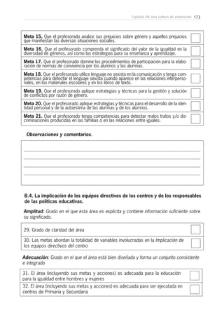 173Capítulo VII: Una cultura de evaluación
Meta 15. Que el profesorado analice sus prejuicios sobre género y aquellos prejuicios
que manifiestan las diversas situaciones sociales.
Meta 16. Que el profesorado comprenda el significado del valor de la igualdad en la
diversidad de géneros, así como las estrategias para su enseñanza y aprendizaje.
Meta 17. Que el profesorado domine los procedimientos de participación para la elabo-
ración de normas de convivencia por los alumnos y las alumnas.
Meta 18. Que el profesorado utilice lenguaje no sexista en la comunicación y tenga com-
petencias para detectar el lenguaje sexista cuando aparece en las relaciones interperso-
nales, en los materiales escolares y en los libros de texto.
Meta 19. Que el profesorado aplique estrategias y técnicas para la gestión y solución
de conflictos por razón de género.
Meta 20. Que el profesorado aplique estrategias y técnicas para el desarrollo de la iden-
tidad personal y de la autoestima de las alumnas y de los alumnos.
Meta 21. Que el profesorado tenga competencias para detectar malos tratos y/o dis-
criminaciones producidas en las familias o en las relaciones entre iguales.
Observaciones y comentarios.
29. Grado de claridad del área
B.4. La implicación de los equipos directivos de los centros y de los responsables
de las políticas educativas.
30. Las metas abordan la totalidad de variables involucradas en la Implicación de
los equipos directivos del centro
Amplitud: Grado en el que esta área es explicita y contiene información suficiente sobre
su significado.
31. El área (incluyendo sus metas y acciones) es adecuada para la educación
para la igualdad entre hombres y mujeres
32. El área (incluyendo sus metas y acciones) es adecuada para ser ejecutada en
centros de Primaria y Secundaria
Adecuación: Grado en el que el área está bien diseñada y forma un conjunto consistente
e integrado
 