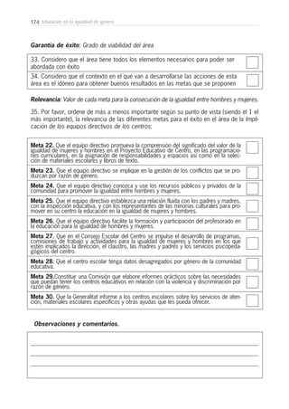 174 Educación en la igualdad de género
33. Considero que el área tiene todos los elementos necesarios para poder ser
abordada con éxito
34. Considero que el contexto en el que van a desarrollarse las acciones de esta
área es el idóneo para obtener buenos resultados en las metas que se proponen
Garantía de éxito: Grado de viabilidad del área
Relevancia: Valor de cada meta para la consecución de la igualdad entre hombres y mujeres.
35. Por favor, ordene de más a menos importante según su punto de vista (siendo el 1 el
más importante), la relevancia de las diferentes metas para el éxito en el área de la Impli-
cación de los equipos directivos de los centros:
Meta 22. Que el equipo directivo promueva la comprensión del significado del valor de la
igualdad de mujeres y hombres en el Proyecto Educativo de Centro, en las programacio-
nes curriculares, en la asignación de responsabilidades y espacios así como en la selec-
ción de materiales escolares y libros de texto.
Meta 23. Que el equipo directivo se implique en la gestión de los conflictos que se pro-
duzcan por razón de género.
Meta 24. Que el equipo directivo conozca y use los recursos públicos y privados de la
comunidad para promover la igualdad entre hombres y mujeres.
Meta 25. Que el equipo directivo establezca una relación fluida con los padres y madres,
con la inspección educativa, y con los representantes de las minorías culturales para pro-
mover en su centro la educación en la igualdad de mujeres y hombres.
Meta 26. Que el equipo directivo facilite la formación y participación del profesorado en
la educación para la igualdad de hombres y mujeres.
Meta 27. Que en el Consejo Escolar del Centro se impulse el desarrollo de programas,
comisiones de trabajo y actividades para la igualdad de mujeres y hombres en los que
estén implicados la dirección, el claustro, las madres y padres y los servicios psicopeda-
gógicos del centro.
Meta 28. Que el centro escolar tenga datos desagregados por género de la comunidad
educativa.
Meta 29.Constituir una Comisión que elabore informes prácticos sobre las necesidades
que puedan tener los centros educativos en relación con la violencia y discriminación por
razón de género.
Meta 30. Que la Generalitat informe a los centros escolares sobre los servicios de aten-
ción, materiales escolares específicos y otras ayudas que les pueda ofrecer.
Observaciones y comentarios.
 
