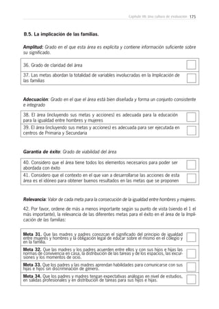 175Capítulo VII: Una cultura de evaluación
36. Grado de claridad del área
B.5. La implicación de las familias.
37. Las metas abordan la totalidad de variables involucradas en la Implicación de
las familias
Amplitud: Grado en el que esta área es explícita y contiene información suficiente sobre
su significado.
38. El área (incluyendo sus metas y acciones) es adecuada para la educación
para la igualdad entre hombres y mujeres
39. El área (incluyendo sus metas y acciones) es adecuada para ser ejecutada en
centros de Primaria y Secundaria
Adecuación: Grado en el que el área está bien diseñada y forma un conjunto consistente
e integrado
40. Considero que el área tiene todos los elementos necesarios para poder ser
abordada con éxito
41. Considero que el contexto en el que van a desarrollarse las acciones de esta
área es el idóneo para obtener buenos resultados en las metas que se proponen
Garantía de éxito: Grado de viabilidad del área
Relevancia: Valor de cada meta para la consecución de la igualdad entre hombres y mujeres.
42. Por favor, ordene de más a menos importante según su punto de vista (siendo el 1 el
más importante), la relevancia de las diferentes metas para el éxito en el área de la Impli-
cación de las familias:
Meta 31. Que las madres y padres conozcan el significado del principio de igualdad
entre mujeres y hombres y la obligación legal de educar sobre el mismo en el colegio y
en la familia.
Meta 32. Que las madres y los padres acuerden entre ellos y con sus hijos e hijas las
normas de convivencia en casa, la distribución de las tareas y de los espacios, las excur-
siones y los momentos de ocio.
Meta 33. Que los padres y las madres aprendan habilidades para comunicarse con sus
hijas e hijos sin discriminación de género.
Meta 34. Que los padres y madres tengan expectativas análogas en nivel de estudios,
en salidas profesionales y en distribución de tareas para sus hijos e hijas.
 