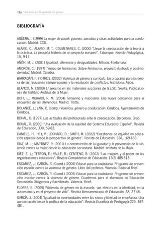 176 Educación en la igualdad de género
BIBLIOGRAFÍA
AGÜERA, I. (1999) La mujer de papel: guiones, parodias y otras actividades para la coedu-
cación. Madrid. CCS.
ALARIO, C.; ALARIO, M. T.; COLMENARES, C. (2000) “Llevar la coeducación de la teoría a
la práctica. La pequeña historia de un proyecto europeo”. Tabanque. Revista Pedagógica,
15, 9-17.
AÑÓN, M. J. (2001) Igualdad, diferencia y desigualdades. México. Fontamara.
AMORÓS, C. (1997) Tiempo de feminismo. Sobre feminismo, proyecto ilustrado y postmo-
dernidad. Madrid. Cátedra.
BARRAGÁN, F. Y OTROS. (2002) Violencia de género y currículo. Un programa para la mejo-
ra de las relaciones interpersonales y la resolución de conflictos. Archidona. Aljibe.
BLANCO, N. (2000) El sexismo en los materiales escolares de la ESO. Sevilla. Publicacio-
nes del Instituto Andaluz de la Mujer.
BOFF, L.; MURARO, R. M. (2004) Femenino y masculino. Una nueva conciencia para el
encuentro de las diferencias. Madrid. Trotta.
BOLANCÉ, J.; LAÍN, C. (comp.) Violencia, género y coeducación. Córdoba. Ayuntamiento de
Córdoba.
BONAL, X. (1997) Las actitudes del profesorado ante la coeducación. Barcelona. Graò.
BONAL, X. (2003) “Una evaluación de la equidad del Sistema Educativo Español”. Revista
de Educación, 330, 59-82.
DANIELS, H.; HEY, V.; LEONARD, D.; SMITH, M. (2002) “Cuestiones de equidad en educa-
ción especial desde la perspectiva de género”. Revista de Educación, 328, 169-183.
DÍAZ, M. J.; MARTÍNEZ, R. (2001) La construcción de la igualdad y la prevención de la vio-
lencia contra la mujer desde la educación secundaria. Madrid. Instituto de la Mujer.
DÍEZ, E. J.; TERRÓN, E.; VALLE, R.; CENTENO, B. (2002) “Las mujeres y el poder en las
organizaciones educativas”. Revista Complutense de Educación, 13(2) 485-513.
ESCÁMEZ, J.; GARCÍA, R. (Coord.) (2005) Educar para la ciudadanía. Programa de preven-
ción escolar contra la violencia de género. Libro del profesor. Valencia. Editorial Brief.
ESCÁMEZ, J.; GARCÍA, R. (Coord.) (2005) Educar para la ciudadanía. Programa de preven-
ción escolar contra la violencia de género. Cuadernos para el alumnado de Educación
Secundaria Obligatoria y Bachillerato. Valencia. Brief.
FLORES, R. (2005) “Violencia de género en la escuela: sus efectos en la identidad, en la
autoestima y en el proyecto de vida”. Revista Iberoamericana de Educación, 38, 27-46.
GARCÍA, J. (2004) “Igualdad de oportunidades entre los sexos y libertad de enseñanza. Una
aproximación desde la política de la educación”. Revista Española de Pedagogía 229, 467-
481.
 