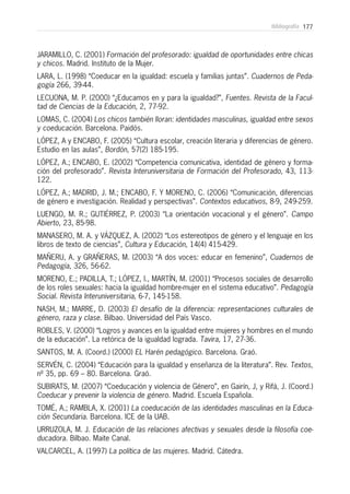 177Bibliografía
JARAMILLO, C. (2001) Formación del profesorado: igualdad de oportunidades entre chicas
y chicos. Madrid. Instituto de la Mujer.
LARA, L. (1998) “Coeducar en la igualdad: escuela y familias juntas”. Cuadernos de Peda-
gogía 266, 39-44.
LECUONA, M. P. (2000) “¿Educamos en y para la igualdad?”, Fuentes. Revista de la Facul-
tad de Ciencias de la Educación, 2, 77-92.
LOMAS, C. (2004) Los chicos también lloran: identidades masculinas, igualdad entre sexos
y coeducación. Barcelona. Paidós.
LÓPEZ, A y ENCABO, F. (2005) “Cultura escolar, creación literaria y diferencias de género.
Estudio en las aulas”, Bordón, 57(2) 185-195.
LÓPEZ, A.; ENCABO, E. (2002) “Competencia comunicativa, identidad de género y forma-
ción del profesorado”. Revista Interuniversitaria de Formación del Profesorado, 43, 113-
122.
LÓPEZ, A.; MADRID, J. M.; ENCABO, F. Y MORENO, C. (2006) “Comunicación, diferencias
de género e investigación. Realidad y perspectivas”. Contextos educativos, 8-9, 249-259.
LUENGO, M. R.; GUTIÉRREZ, P. (2003) “La orientación vocacional y el género”. Campo
Abierto, 23, 85-98.
MANASERO, M. A. y VÁZQUEZ, A. (2002) “Los estereotipos de género y el lenguaje en los
libros de texto de ciencias”, Cultura y Educación, 14(4) 415-429.
MAÑERU, A. y GRAÑERAS, M. (2003) “A dos voces: educar en femenino”, Cuadernos de
Pedagogía, 326, 56-62.
MORENO, E.; PADILLA, T.; LÓPEZ, I., MARTÍN, M. (2001) “Procesos sociales de desarrollo
de los roles sexuales: hacia la igualdad hombre-mujer en el sistema educativo”. Pedagogía
Social. Revista Interuniversitaria, 6-7, 145-158.
NASH, M.; MARRE, D. (2003) El desafío de la diferencia: representaciones culturales de
género, raza y clase. Bilbao. Universidad del País Vasco.
ROBLES, V. (2000) “Logros y avances en la igualdad entre mujeres y hombres en el mundo
de la educación”. La retórica de la igualdad lograda. Tavira, 17, 27-36.
SANTOS, M. A. (Coord.) (2000) EL Harén pedagógico. Barcelona. Graó.
SERVÉN, C. (2004) “Educación para la igualdad y enseñanza de la literatura”. Rev. Textos,
nº 35, pp. 69 – 80. Barcelona. Graó.
SUBIRATS, M. (2007) “Coeducación y violencia de Género”, en Gairín, J, y Rifá, J. (Coord.)
Coeducar y prevenir la violencia de género. Madrid. Escuela Española.
TOMÉ, A.; RAMBLA, X. (2001) La coeducación de las identidades masculinas en la Educa-
ción Secundaria. Barcelona. ICE de la UAB.
URRUZOLA, M. J. Educación de las relaciones afectivas y sexuales desde la filosofía coe-
ducadora. Bilbao. Maite Canal.
VALCARCEL, A. (1997) La política de las mujeres. Madrid. Cátedra.
 