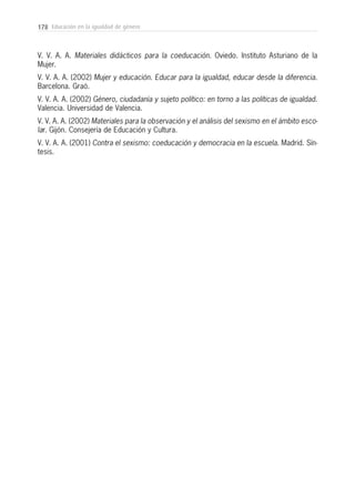 178 Educación en la igualdad de género
V. V. A. A. Materiales didácticos para la coeducación. Oviedo. Instituto Asturiano de la
Mujer.
V. V. A. A. (2002) Mujer y educación. Educar para la igualdad, educar desde la diferencia.
Barcelona. Graó.
V. V. A. A. (2002) Género, ciudadanía y sujeto político: en torno a las políticas de igualdad.
Valencia. Universidad de Valencia.
V. V. A. A. (2002) Materiales para la observación y el análisis del sexismo en el ámbito esco-
lar. Gijón. Consejería de Educación y Cultura.
V. V. A. A. (2001) Contra el sexismo: coeducación y democracia en la escuela. Madrid. Sín-
tesis.
 