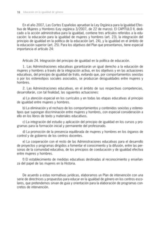 18 Educación en la igualdad de género
En el año 2007, Las Cortes Españolas aprueban la Ley Orgánica para la Igualdad Efec-
tiva de Mujeres y Hombres (Ley orgánica 3/2007, de 22 de marzo). El CAPÍTULO II, dedi-
cado a la acción administrativa para la igualdad, contiene tres artículos referidos a la edu-
cación: la educación para la igualdad de mujeres y hombres (art. 23), la integración del
principio de igualdad en la política de la educación (art. 24), y la igualdad en el ámbito de
la educación superior (art. 25). Para los objetivos del Plan que presentamos, tiene especial
importancia el artículo 24:
Artículo 24. Integración del principio de igualdad en la política de educación.
1. Las Administraciones educativas garantizarán un igual derecho a la educación de
mujeres y hombres a través de la integración activa, en los objetivos y en las actuaciones
educativas, del principio de igualdad de trato, evitando que, por comportamientos sexistas
o por los estereotipos sociales asociados, se produzcan desigualdades entre mujeres y
hombres.
2. Las Administraciones educativas, en el ámbito de sus respectivas competencias,
desarrollarán, con tal finalidad, las siguientes actuaciones:
a) La atención especial en los currículos y en todas las etapas educativas al principio
de igualdad entre mujeres y hombres.
b) La eliminación y el rechazo de los comportamientos y contenidos sexistas y estereo-
tipos que supongan discriminación entre mujeres y hombres, con especial consideración a
ello en los libros de texto y materiales educativos.
c) La integración del estudio y aplicación del principio de igualdad en los cursos y pro-
gramas para la formación inicial y permanente del profesorado.
d) La promoción de la presencia equilibrada de mujeres y hombres en los órganos de
control y de gobierno de los centros docentes.
e) La cooperación con el resto de las Administraciones educativas para el desarrollo
de proyectos y programas dirigidos a fomentar el conocimiento y la difusión, entre las per-
sonas de la comunidad educativa, de los principios de coeducación y de igualdad efectiva
entre mujeres y hombres.
f) El establecimiento de medidas educativas destinadas al reconocimiento y enseñan-
za del papel de las mujeres en la Historia.
De acuerdo a estas normativas jurídicas, elaboramos un Plan de intervención con una
serie de directrices y propuestas para educar en la igualdad de género en los centros esco-
lares, que pretendemos sirvan de guía y orientación para la elaboración de programas con-
cretos de intervención.
 