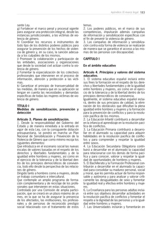 183Apéndice: El marco legal
sente Ley.
g) Fortalecer el marco penal y procesal vigente
para asegurar una protección integral, desde las
instancias jurisdiccionales, a las víctimas de vio-
lencia de género.
h) Coordinar los recursos e instrumentos de
todo tipo de los distintos poderes públicos para
asegurar la prevención de los hechos de violen-
cia de género y, en su caso, la sanción adecua-
da a los culpables de los mismos.
i) Promover la colaboración y participación de
las entidades, asociaciones y organizaciones
que desde la sociedad civil actúan contra la vio-
lencia de género.
j) Fomentar la especialización de los colectivos
profesionales que intervienen en el proceso de
información, atención y protección a las vícti-
mas.
k) Garantizar el principio de transversalidad de
las medidas, de manera que en su aplicación se
tengan en cuenta las necesidades y demandas
específicas de todas las mujeres víctimas de vio-
lencia de género.
TÍTULO I
Medidas de sensibilización, prevención y
detección
Artículo 3. Planes de sensibilización.
1. Desde la responsabilidad del Gobierno del
Estado y de manera inmediata a la entrada en
vigor de esta Ley, con la consiguiente dotación
presupuestaria, se pondrá en marcha un Plan
Nacional de Sensibilización y Prevención de la
Violencia de Género que como mínimo recoja los
siguientes elementos:
Que introduzca en el escenario social las nuevas
escalas de valores basadas en el respeto de los
derechos y libertades fundamentales y de la
igualdad entre hombres y mujeres, así como en
el ejercicio de la tolerancia y de la libertad den-
tro de los principios democráticos de conviven-
cia, todo ello desde la perspectiva de las relacio-
nes de género.
Dirigido tanto a hombres como a mujeres, desde
un trabajo comunitario e intercultural.
Que contemple un amplio programa de forma-
ción complementaria y de reciclaje de los profe-
sionales que intervienen en estas situaciones.
Controlado por una Comisión de amplia partici-
pación, que se creará en un plazo máximo de un
mes, en la que se ha de asegurar la presencia
de los afectados, las instituciones, los profesio-
nales y de personas de reconocido prestigio
social relacionado con el tratamiento de estos
temas.
2. Los poderes públicos, en el marco de sus
competencias, impulsarán además campañas
de información y sensibilización específicas con
el fin de prevenir la violencia de género.
3. Las campañas de información y sensibiliza-
ción contra esta forma de violencia se realizarán
de manera que se garantice el acceso a las mis-
mas de las personas con discapacidad.
CAPÍTULO I
En el ámbito educativo
Artículo 4. Principios y valores del sistema
educativo.
1. El sistema educativo español incluirá entre
sus fines la formación en el respeto de los dere-
chos y libertades fundamentales y de la igualdad
entre hombres y mujeres, así como en el ejerci-
cio de la tolerancia y de la libertad dentro de los
principios democráticos de convivencia.
Igualmente, el sistema educativo español inclui-
rá, dentro de sus principios de calidad, la elimi-
nación de los obstáculos que dificultan la plena
igualdad entre hombres y mujeres y la formación
para la prevención de conflictos y para la resolu-
ción pacífica de los mismos.
2. La Educación Infantil contribuirá a desarrollar
en la infancia el aprendizaje en la resolución pací-
fica de conflictos.
3. La Educación Primaria contribuirá a desarro-
llar en el alumnado su capacidad para adquirir
habilidades en la resolución pacífica de conflic-
tos y para comprender y respetar la igualdad
entre sexos.
4. La Educación Secundaria Obligatoria contri-
buirá a desarrollar en el alumnado la capacidad
para relacionarse con los demás de forma pací-
fica y para conocer, valorar y respetar la igual-
dad de oportunidades de hombres y mujeres.
5. El Bachillerato y la Formación Profesional con-
tribuirán a desarrollar en el alumnado la capaci-
dad para consolidar su madurez personal, social
y moral, que les permita actuar de forma respon-
sable y autónoma y para analizar y valorar críti-
camente las desigualdades de sexo y fomentar
la igualdad real y efectiva entre hombres y muje-
res.
6. La Enseñanza para las personas adultas inclui-
rá entre sus objetivos desarrollar actividades en
la resolución pacífica de conflictos y fomentar el
respeto a la dignidad de las personas y a la igual-
dad entre hombres y mujeres.
7. Las Universidades incluirán y fomentarán en
 
