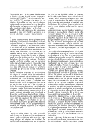 185Apéndice: El marco legal
En particular, esta Ley incorpora al ordenamien-
to español dos directivas en materia de igualdad
de trato, la 2002/73/CE, de reforma de la Direc-
tiva 76/207/CEE, relativa a la aplicación del
principio de igualdad de trato entre hombres y
mujeres en lo que se refiere al acceso al empleo,
a la formación y a la promoción profesionales, y
a las condiciones de trabajo; y la Directiva
2004/113/CE, sobre aplicación del principio de
igualdad de trato entre hombres y mujeres en el
acceso a bienes y servicios y su suministro.
II
El pleno reconocimiento de la igualdad formal
ante la ley, aun habiendo comportado, sin duda,
un paso decisivo, ha resultado ser insuficiente.
La violencia de género, la discriminación salarial,
la discriminación en las pensiones de viudedad,
el mayor desempleo femenino, la todavía escasa
presencia de las mujeres en puestos de respon-
sabilidad política, social, cultural y económica, o
los problemas de conciliación entre la vida per-
sonal, laboral y familiar muestran cómo la igual-
dad plena, efectiva, entre mujeres y hombres,
aquella «perfecta igualdad que no admitiera
poder ni privilegio para unos ni incapacidad para
otros», en palabras escritas por John Stuart Mill
hace casi 140 años, es todavía hoy una tarea
pendiente que precisa de nuevos instrumentos
jurídicos.
Resulta necesaria, en efecto, una acción norma-
tiva dirigida a combatir todas las manifestacio-
nes aún subsistentes de discriminación, directa
o indirecta, por razón de sexo y a promover la
igualdad real entre mujeres y hombres, con
remoción de los obstáculos y estereotipos socia-
les que impiden alcanzarla. Esta exigencia se
deriva de nuestro ordenamiento constitucional e
integra un genuino derecho de las mujeres, pero
es a la vez un elemento de enriquecimiento de la
propia sociedad española, que contribuirá al
desarrollo económico y al aumento del empleo.
Se contempla, asimismo, una especial conside-
ración con los supuestos de doble discrimina-
ción y las singulares dificultades en que se
encuentran las mujeres que presentan especial
vulnerabilidad, como son las que pertenecen a
minorías, las mujeres migrantes y las mujeres
con discapacidad.
III
La mayor novedad de esta Ley radica, con todo,
en la prevención de esas conductas discrimina-
torias y en la previsión de políticas activas para
hacer efectivo el principio de igualdad. Tal
opción implica necesariamente una proyección
del principio de igualdad sobre los diversos
ámbitos del ordenamiento de la realidad social,
cultural y artística en que pueda generarse o per-
petuarse la desigualdad. De ahí la consideración
de la dimensión transversal de la igualdad, seña
de identidad del moderno derecho antidiscrimi-
natorio, como principio fundamental del presen-
te texto.
La Ley se refiere a la generalidad de las políticas
públicas en España, tanto estatales como auto-
nómicas y locales. Y lo hace al amparo de la atri-
bución constitucional al Estado de la competen-
cia para la regulación de las condiciones básicas
que garanticen la igualdad de todos los españo-
les y las españolas en el ejercicio de los dere-
chos constitucionales, aunque contiene una
regulación más detallada en aquellos ámbitos de
competencia, básica o legislativa plena, del Esta-
do.
La complejidad que deriva del alcance horizontal
del principio de igualdad se expresa también en
la estructura de la Ley. Ésta se ocupa en su arti-
culado de la proyección general del principio en
los diferentes ámbitos normativos, y concreta en
sus disposiciones adicionales la correspondiente
modificación de las muy diversas leyes que
resultan afectadas. De este modo, la Ley nace
con la vocación de erigirse en la ley-código de la
igualdad entre mujeres y hombres.
La ordenación general de las políticas públicas,
bajo la óptica del principio de igualdad y la pers-
pectiva de género, se plasma en el estableci-
miento de criterios de actuación de todos los
poderes públicos en los que se integra activa-
mente, de un modo expreso y operativo, dicho
principio; y con carácter específico o sectorial,
se incorporan también pautas favorecedoras de
la igualdad en políticas como la educativa, la
sanitaria, la artística y cultural, de la sociedad de
la información, de desarrollo rural o de vivienda,
deporte, cultura, ordenación del territorio o de
cooperación internacional para el desarrollo.
Instrumentos básicos serán, en este sentido, y
en el ámbito de la Administración General del
Estado, un Plan Estratégico de Igualdad de Opor-
tunidades, la creación de una Comisión Intermi-
nisterial de Igualdad con responsabilidades de
coordinación, los informes de impacto de géne-
ro, cuya obligatoriedad se amplía desde las nor-
mas legales a los planes de especial relevancia
económica y social, y los informes o evaluacio-
nes periódicos sobre la efectividad del principio
de igualdad.
Merece, asimismo, destacarse que la Ley pre-
vea, con el fin de alcanzar esa igualdad real efec-
tiva entre mujeres y hombres, un marco general
 