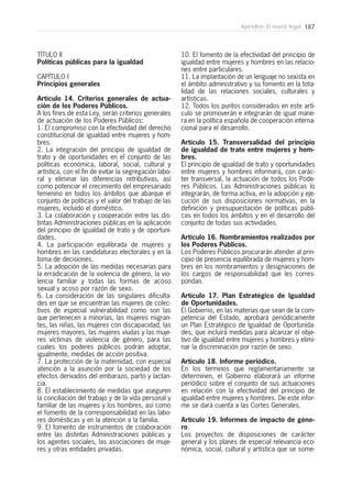 187Apéndice: El marco legal
TÍTULO II
Políticas públicas para la igualdad
CAPÍTULO I
Principios generales
Artículo 14. Criterios generales de actua-
ción de los Poderes Públicos.
A los fines de esta Ley, serán criterios generales
de actuación de los Poderes Públicos:
1. El compromiso con la efectividad del derecho
constitucional de igualdad entre mujeres y hom-
bres.
2. La integración del principio de igualdad de
trato y de oportunidades en el conjunto de las
políticas económica, laboral, social, cultural y
artística, con el fin de evitar la segregación labo-
ral y eliminar las diferencias retributivas, así
como potenciar el crecimiento del empresariado
femenino en todos los ámbitos que abarque el
conjunto de políticas y el valor del trabajo de las
mujeres, incluido el doméstico.
3. La colaboración y cooperación entre las dis-
tintas Administraciones públicas en la aplicación
del principio de igualdad de trato y de oportuni-
dades.
4. La participación equilibrada de mujeres y
hombres en las candidaturas electorales y en la
toma de decisiones.
5. La adopción de las medidas necesarias para
la erradicación de la violencia de género, la vio-
lencia familiar y todas las formas de acoso
sexual y acoso por razón de sexo.
6. La consideración de las singulares dificulta-
des en que se encuentran las mujeres de colec-
tivos de especial vulnerabilidad como son las
que pertenecen a minorías, las mujeres migran-
tes, las niñas, las mujeres con discapacidad, las
mujeres mayores, las mujeres viudas y las muje-
res víctimas de violencia de género, para las
cuales los poderes públicos podrán adoptar,
igualmente, medidas de acción positiva.
7. La protección de la maternidad, con especial
atención a la asunción por la sociedad de los
efectos derivados del embarazo, parto y lactan-
cia.
8. El establecimiento de medidas que aseguren
la conciliación del trabajo y de la vida personal y
familiar de las mujeres y los hombres, así como
el fomento de la corresponsabilidad en las labo-
res domésticas y en la atención a la familia.
9. El fomento de instrumentos de colaboración
entre las distintas Administraciones públicas y
los agentes sociales, las asociaciones de muje-
res y otras entidades privadas.
10. El fomento de la efectividad del principio de
igualdad entre mujeres y hombres en las relacio-
nes entre particulares.
11. La implantación de un lenguaje no sexista en
el ámbito administrativo y su fomento en la tota-
lidad de las relaciones sociales, culturales y
artísticas.
12. Todos los puntos considerados en este artí-
culo se promoverán e integrarán de igual mane-
ra en la política española de cooperación interna-
cional para el desarrollo.
Artículo 15. Transversalidad del principio
de igualdad de trato entre mujeres y hom-
bres.
El principio de igualdad de trato y oportunidades
entre mujeres y hombres informará, con carác-
ter transversal, la actuación de todos los Pode-
res Públicos. Las Administraciones públicas lo
integrarán, de forma activa, en la adopción y eje-
cución de sus disposiciones normativas, en la
definición y presupuestación de políticas públi-
cas en todos los ámbitos y en el desarrollo del
conjunto de todas sus actividades.
Artículo 16. Nombramientos realizados por
los Poderes Públicos.
Los Poderes Públicos procurarán atender al prin-
cipio de presencia equilibrada de mujeres y hom-
bres en los nombramientos y designaciones de
los cargos de responsabilidad que les corres-
pondan.
Artículo 17. Plan Estratégico de Igualdad
de Oportunidades.
El Gobierno, en las materias que sean de la com-
petencia del Estado, aprobará periódicamente
un Plan Estratégico de Igualdad de Oportunida-
des, que incluirá medidas para alcanzar el obje-
tivo de igualdad entre mujeres y hombres y elimi-
nar la discriminación por razón de sexo.
Artículo 18. Informe periódico.
En los términos que reglamentariamente se
determinen, el Gobierno elaborará un informe
periódico sobre el conjunto de sus actuaciones
en relación con la efectividad del principio de
igualdad entre mujeres y hombres. De este infor-
me se dará cuenta a las Cortes Generales.
Artículo 19. Informes de impacto de géne-
ro.
Los proyectos de disposiciones de carácter
general y los planes de especial relevancia eco-
nómica, social, cultural y artística que se some-
 