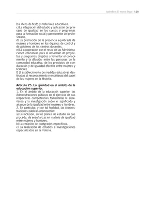 189Apéndice: El marco legal
los libros de texto y materiales educativos.
c) La integración del estudio y aplicación del prin-
cipio de igualdad en los cursos y programas
para la formación inicial y permanente del profe-
sorado.
d) La promoción de la presencia equilibrada de
mujeres y hombres en los órganos de control y
de gobierno de los centros docentes.
e) La cooperación con el resto de las Administra-
ciones educativas para el desarrollo de proyec-
tos y programas dirigidos a fomentar el conoci-
miento y la difusión, entre las personas de la
comunidad educativa, de los principios de coe-
ducación y de igualdad efectiva entre mujeres y
hombres.
f) El establecimiento de medidas educativas des-
tinadas al reconocimiento y enseñanza del papel
de las mujeres en la Historia.
Artículo 25. La igualdad en el ámbito de la
educación superior.
1. En el ámbito de la educación superior, las
Administraciones públicas en el ejercicio de sus
respectivas competencias fomentarán la ense-
ñanza y la investigación sobre el significado y
alcance de la igualdad entre mujeres y hombres.
2. En particular, y con tal finalidad, las Adminis-
traciones públicas promoverán:
a) La inclusión, en los planes de estudio en que
proceda, de enseñanzas en materia de igualdad
entre mujeres y hombres.
b) La creación de postgrados específicos.
c) La realización de estudios e investigaciones
especializadas en la materia.
 