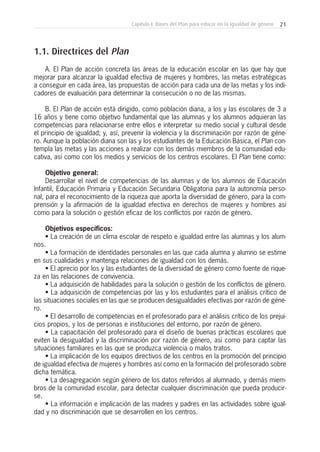 21Capítulo I: Bases del Plan para educar en la igualdad de género
1.1. Directrices del Plan
A. El Plan de acción concreta las áreas de la educación escolar en las que hay que
mejorar para alcanzar la igualdad efectiva de mujeres y hombres, las metas estratégicas
a conseguir en cada área, las propuestas de acción para cada una de las metas y los indi-
cadores de evaluación para determinar la consecución o no de las mismas.
B. El Plan de acción está dirigido, como población diana, a los y las escolares de 3 a
16 años y tiene como objetivo fundamental que las alumnas y los alumnos adquieran las
competencias para relacionarse entre ellos e interpretar su medio social y cultural desde
el principio de igualdad; y, así, prevenir la violencia y la discriminación por razón de géne-
ro. Aunque la población diana son las y los estudiantes de la Educación Básica, el Plan con-
templa las metas y las acciones a realizar con los demás miembros de la comunidad edu-
cativa, así como con los medios y servicios de los centros escolares. El Plan tiene como:
Objetivo general:
Desarrollar el nivel de competencias de las alumnas y de los alumnos de Educación
Infantil, Educación Primaria y Educación Secundaria Obligatoria para la autonomía perso-
nal, para el reconocimiento de la riqueza que aporta la diversidad de género, para la com-
prensión y la afirmación de la igualdad efectiva en derechos de mujeres y hombres así
como para la solución o gestión eficaz de los conflictos por razón de género.
Objetivos específicos:
• La creación de un clima escolar de respeto e igualdad entre las alumnas y los alum-
nos.
• La formación de identidades personales en las que cada alumna y alumno se estime
en sus cualidades y mantenga relaciones de igualdad con los demás.
• El aprecio por los y las estudiantes de la diversidad de género como fuente de rique-
za en las relaciones de convivencia.
• La adquisición de habilidades para la solución o gestión de los conflictos de género.
• La adquisición de competencias por las y los estudiantes para el análisis crítico de
las situaciones sociales en las que se producen desigualdades efectivas por razón de géne-
ro.
• El desarrollo de competencias en el profesorado para el análisis crítico de los prejui-
cios propios, y los de personas e instituciones del entorno, por razón de género.
• La capacitación del profesorado para el diseño de buenas prácticas escolares que
eviten la desigualdad y la discriminación por razón de género, así como para captar las
situaciones familiares en las que se produzca violencia o malos tratos.
• La implicación de los equipos directivos de los centros en la promoción del principio
de igualdad efectiva de mujeres y hombres así como en la formación del profesorado sobre
dicha temática.
• La desagregación según género de los datos referidos al alumnado, y demás miem-
bros de la comunidad escolar, para detectar cualquier discriminación que pueda producir-
se.
• La información e implicación de las madres y padres en las actividades sobre igual-
dad y no discriminación que se desarrollen en los centros.
 