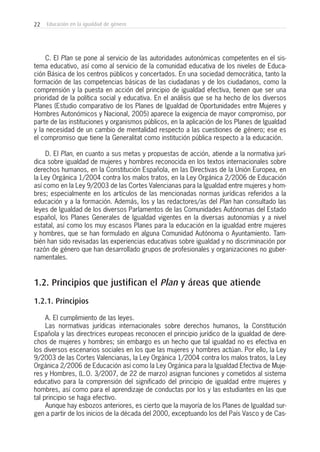 22 Educación en la igualdad de género
C. El Plan se pone al servicio de las autoridades autonómicas competentes en el sis-
tema educativo, así como al servicio de la comunidad educativa de los niveles de Educa-
ción Básica de los centros públicos y concertados. En una sociedad democrática, tanto la
formación de las competencias básicas de las ciudadanas y de los ciudadanos, como la
comprensión y la puesta en acción del principio de igualdad efectiva, tienen que ser una
prioridad de la política social y educativa. En el análisis que se ha hecho de los diversos
Planes (Estudio comparativo de los Planes de Igualdad de Oportunidades entre Mujeres y
Hombres Autonómicos y Nacional, 2005) aparece la exigencia de mayor compromiso, por
parte de las instituciones y organismos públicos, en la aplicación de los Planes de Igualdad
y la necesidad de un cambio de mentalidad respecto a las cuestiones de género; ese es
el compromiso que tiene la Generalitat como institución pública respecto a la educación.
D. El Plan, en cuanto a sus metas y propuestas de acción, atiende a la normativa jurí-
dica sobre igualdad de mujeres y hombres reconocida en los textos internacionales sobre
derechos humanos, en la Constitución Española, en las Directivas de la Unión Europea, en
la Ley Orgánica 1/2004 contra los malos tratos, en la Ley Orgánica 2/2006 de Educación
así como en la Ley 9/2003 de las Cortes Valencianas para la Igualdad entre mujeres y hom-
bres; especialmente en los artículos de las mencionadas normas jurídicas referidos a la
educación y a la formación. Además, los y las redactores/as del Plan han consultado las
leyes de Igualdad de los diversos Parlamentos de las Comunidades Autónomas del Estado
español, los Planes Generales de Igualdad vigentes en la diversas autonomías y a nivel
estatal, así como los muy escasos Planes para la educación en la igualdad entre mujeres
y hombres, que se han formulado en alguna Comunidad Autónoma o Ayuntamiento. Tam-
bién han sido revisadas las experiencias educativas sobre igualdad y no discriminación por
razón de género que han desarrollado grupos de profesionales y organizaciones no guber-
namentales.
1.2. Principios que justifican el Plan y áreas que atiende
1.2.1. Principios
A. El cumplimiento de las leyes.
Las normativas jurídicas internacionales sobre derechos humanos, la Constitución
Española y las directrices europeas reconocen el principio jurídico de la igualdad de dere-
chos de mujeres y hombres; sin embargo es un hecho que tal igualdad no es efectiva en
los diversos escenarios sociales en los que las mujeres y hombres actúan. Por ello, la Ley
9/2003 de las Cortes Valencianas, la Ley Orgánica 1/2004 contra los malos tratos, la Ley
Orgánica 2/2006 de Educación así como la Ley Orgánica para la Igualdad Efectiva de Muje-
res y Hombres, (L.O. 3/2007, de 22 de marzo) asignan funciones y cometidos al sistema
educativo para la comprensión del significado del principio de igualdad entre mujeres y
hombres, así como para el aprendizaje de conductas por los y las estudiantes en las que
tal principio se haga efectivo.
Aunque hay esbozos anteriores, es cierto que la mayoría de los Planes de Igualdad sur-
gen a partir de los inicios de la década del 2000, exceptuando los del País Vasco y de Cas-
 
