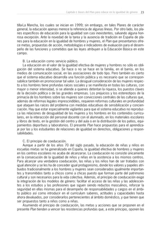 23Capítulo I: Bases del Plan para educar en la igualdad de género
tilla-La Mancha, los cuales se inician en 1999; sin embargo, en tales Planes de carácter
general, la educación apenas merece la referencia de algunas líneas. Por otro lado, los pla-
nes específicos de educación para la igualdad son casi inexistentes, salvando alguna hon-
rosa excepción. Ante la novedad de la tarea y la ausencia de tradición en España de pla-
nes para la educación en la igualdad de hombres y mujeres, el Plan que presentamos ofre-
ce metas, propuestas de acción, metodologías e indicadores de evaluación para el desem-
peño de las funciones y cometidos que las leyes atribuyen a la Educación Básica en este
campo.
B. La educación como servicio público.
La educación en el valor de la igualdad efectiva de mujeres y hombres no sólo es obli-
gación del sistema educativo. Se hace o no se hace en la familia, en el barrio, en los
medios de comunicación social, en las asociaciones de todo tipo. Pero también es cierto
que el sistema educativo desarrolla una función pública y es necesario que se correspon-
sabilice también en promocionar tal valor. La desigual consideración de las mujeres respec-
to a los hombres tiene profundas raíces sociales y se manifiesta en todas las culturas, con
mayor o menor intensidad, si se atiende a quienes detentan la riqueza, los puestos claves
de la decisión política o de las grandes empresas. Los prejuicios y los estereotipos de la
primacía de los hombres sobre las mujeres son convicciones centrales de las culturas que,
además de reformas legales imprescindibles, requieren reformas culturales en profundidad
que ataquen las raíces del problema con medidas educativas de sensibilización y concien-
ciación. Hay que estar especialmente vigilantes para que el sistema educativo no reproduz-
ca las relaciones de desigualdad de las mujeres y los hombres en los contenidos curricu-
lares, en la interacción del personal docente con el alumnado, en los materiales escolares
y libros de texto, en la gestión del centro y del aula o en la distribución de los patios, equi-
pamientos deportivos y laboratorios. El presente Plan hace propuestas para el aprendiza-
je por las y los estudiantes de relaciones de igualdad en derechos, obligaciones y respon-
sabilidades.
C. El principio de coeducación.
Aunque a partir de los años 70 del siglo pasado, la educación de niñas y niños en
escuelas mixtas se ha generalizado en España, la igualdad efectiva de hombres y mujeres
en los centros escolares no acaba de alcanzarse. La coeducación no consiste únicamente
en la consecución de la igualdad de niños y niñas en la asistencia a los mismos centros.
Para alcanzar una verdadera coeducación, las niñas y los niños han de ser tratados con
igual atención y se les ha de conceder igual protagonismo, donde los valores y papeles atri-
buidos tradicionalmente a los hombres y mujeres sean considerados igualmente importan-
tes y transmitidos tanto a chicos como a chicas puesto que forman parte del patrimonio
cultural y son necesarios para la vida colectiva. Además, el principio de coeducación exige
la integración de los modelos de género: facilitar el acceso de las niñas y las adolescen-
tes a los estudios y las profesiones que siguen siendo reductos masculinos, reforzar la
seguridad en ellas mismas para el desempeño de responsabilidades y cargos en el ámbi-
to público así como introducir en el currículum saberes, actitudes y capacidades hasta
ahora devaluados, por considerarlos pertenecientes al ámbito doméstico, y que tienen que
ser propuestos tanto a niños como a niñas.
Asumiendo el principio de coeducación, las metas y acciones que se proponen en el
presente Plan tienden a vencer las resistencias profundas que, a este principio, oponen las
 