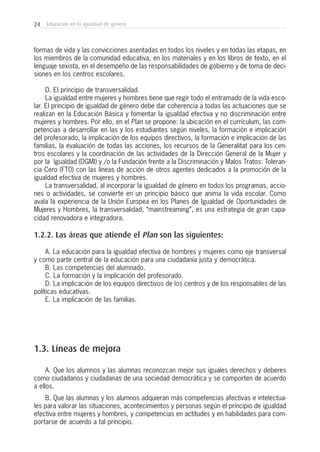 24 Educación en la igualdad de género
formas de vida y las convicciones asentadas en todos los niveles y en todas las etapas, en
los miembros de la comunidad educativa, en los materiales y en los libros de texto, en el
lenguaje sexista, en el desempeño de las responsabilidades de gobierno y de toma de deci-
siones en los centros escolares.
D. El principio de transversalidad.
La igualdad entre mujeres y hombres tiene que regir todo el entramado de la vida esco-
lar. El principio de igualdad de género debe dar coherencia a todas las actuaciones que se
realizan en la Educación Básica y fomentar la igualdad efectiva y no discriminación entre
mujeres y hombres. Por ello, en el Plan se propone: la ubicación en el currículum, las com-
petencias a desarrollar en las y los estudiantes según niveles, la formación e implicación
del profesorado, la implicación de los equipos directivos, la formación e implicación de las
familias, la evaluación de todas las acciones, los recursos de la Generalitat para los cen-
tros escolares y la coordinación de las actividades de la Dirección General de la Mujer y
por la Igualdad (DGMI) y /o la Fundación frente a la Discriminación y Malos Tratos: Toleran-
cia Cero (FT0) con las líneas de acción de otros agentes dedicados a la promoción de la
igualdad efectiva de mujeres y hombres.
La transversalidad, al incorporar la igualdad de género en todos los programas, accio-
nes o actividades, se convierte en un principio básico que anima la vida escolar. Como
avala la experiencia de la Unión Europea en los Planes de Igualdad de Oportunidades de
Mujeres y Hombres, la transversalidad, “mainstreaming”, es una estrategia de gran capa-
cidad renovadora e integradora.
1.2.2. Las áreas que atiende el Plan son las siguientes:
A. La educación para la igualdad efectiva de hombres y mujeres como eje transversal
y como parte central de la educación para una ciudadanía justa y democrática.
B. Las competencias del alumnado.
C. La formación y la implicación del profesorado.
D. La implicación de los equipos directivos de los centros y de los responsables de las
políticas educativas.
E. La implicación de las familias.
1.3. Líneas de mejora
A. Que los alumnos y las alumnas reconozcan mejor sus iguales derechos y deberes
como ciudadanos y ciudadanas de una sociedad democrática y se comporten de acuerdo
a ellos.
B. Que las alumnas y los alumnos adquieran más competencias afectivas e intelectua-
les para valorar las situaciones, acontecimientos y personas según el principio de igualdad
efectiva entre mujeres y hombres, y competencias en actitudes y en habilidades para com-
portarse de acuerdo a tal principio.
 