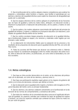 25Capítulo I: Bases del Plan para educar en la igualdad de género
C. Que el profesorado de los centros adquiera mejores competencias para analizar los
prejuicios y estereotipos sobre hombres y mujeres, para facilitar el aprendizaje por sus
alumnas y alumnos de la igualdad efectiva y para captar las situaciones de desigualdad que
pueda vivir su alumnado.
D. Que los equipos directivos de los centros apliquen el cumplimiento de las funciones
que, las leyes de igualdad y contra los malos tratos, atribuyen a la educación escolar y
dinamicen la preparación e implicación del profesorado y de los padres y madres en este
asunto.
E. Que los padres y las madres adquieran conocimiento del significado del principio de
igualdad de hombres y mujeres y colaboren en el proyecto educativo con relaciones y acti-
vidades de igualdad efectiva dentro de las familias.
F. Que los centros escolares tengan proyectos de educación en la igualdad efectiva,
que el profesorado trabaje en equipo y los servicios y materiales estén regidos por ese
principio o valor central.
G. La elaboración de instrumentos fiables para la evaluación de los procesos y los
resultados de las propuestas de educación para la igualdad efectiva del Plan, así como del
Plan mismo.
H. Todas las acciones del Plan tienen que alcanzar una coherencia entre sí. Además
hay que mejorar la coordinación pedagógica entre los niveles educativos del centro esco-
lar, entre la dirección del centro y el profesorado, así como entre la Generalitat y los cen-
tros escolares.
1.4. Metas estratégicas
1. Que haya un clima escolar democrático en el centro, en las relaciones del profeso-
rado con el alumnado, así como de las alumnas y alumnos entre sí.
2. Que haya una participación equitativa según género en los órganos de gobierno del
centro y en la toma de decisiones comunes que afecten al mismo.
3. Que la educación para la igualdad entre mujeres y hombres esté recogida en el Pro-
yecto Educativo del Centro como un principio fundamental.
4. Que los alumnos y las alumnas colaboren activamente con el profesorado en la ela-
boración de las normas de comportamiento y convivencia del centro.
5. Que todos los miembros de la comunidad educativa conozcan el significado del prin-
cipio de igualdad, los aspectos centrales que contienen las leyes de igualdad de mujeres
y hombres, así como los aspectos centrales que contienen las leyes contra los malos tra-
tos por razón de género.
 