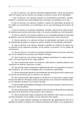 26 Educación en la igualdad de género
6. Que las alumnas y los alumnos aprendan progresivamente a tomar las decisiones
sobre los asuntos que les afectan y las pongan en práctica a pesar de las dificultades.
7. Que las alumnas y los alumnos acepten sus características personales, sexuales,
familiares y culturales como oportunidades para conseguir sus propósitos en la vida.
8. Que las alumnas y los alumnos visualicen y valoren los estereotipos de género en
los medios de comunicación, en la publicidad y en los usos del lenguaje de los libros de
texto.
9. Que los alumnos y las alumnas identifiquen, afronten y denuncien los diversos tipos
de violencia que se ejerce sobre ellos y ellas, y en nuestra sociedad, por razón de género.
10. Que los alumnos y las alumnas prefieran en sus actividades grupales la diversidad
de géneros como una oportunidad de enriquecimiento personal y de la convivencia.
11. Que las alumnas y los alumnos rechacen los estereotipos asociados a los mode-
los tradicionales de género y acepten los nuevos modelos de masculinidad y feminidad.
12. Que los alumnos y las alumnas detecten y afronten los conflictos de género que
se producen en las relaciones escolares, en las familias, en el barrio y en los medios de
comunicación.
13. Que las alumnas y los alumnos practiquen indistintamente las funciones relaciona-
das con el cuidado de las personas y las labores del hogar.
14. Que los alumnos y las alumnas tengan análogas expectativas en salidas profesio-
nales y en la participación en los cargos públicos.
15. Que el profesorado analice sus prejuicios sobre género y aquellos prejuicios que
manifiestan las diversas situaciones sociales.
16. Que el profesorado comprenda el significado del valor de la igualdad en la diversi-
dad de géneros, así como las estrategias para su enseñanza y aprendizaje.
17. Que el profesorado domine los procedimientos de participación para la elaboración
de normas de convivencia por los alumnos y las alumnas.
18. Que el profesorado utilice lenguaje no sexista en la comunicación y tenga compe-
tencias para detectar el lenguaje sexista cuando aparece en las relaciones interpersonales,
en los materiales escolares y en los libros de texto.
19. Que el profesorado aplique estrategias y técnicas para la gestión y solución de con-
flictos por razón de género.
20. Que el profesorado aplique estrategias y técnicas para el desarrollo de la identidad
personal y de la autoestima de las alumnas y de los alumnos.
21. Que el profesorado tenga competencias para detectar malos tratos y/o discrimi-
naciones producidas en las familias o en las relaciones entre iguales.
22. Que el equipo directivo promueva la comprensión del significado del valor de la
igualdad de mujeres y hombres en el Proyecto Educativo del Centro, en las programacio-
 