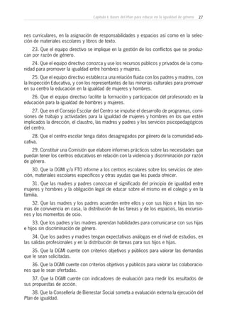 27Capítulo I: Bases del Plan para educar en la igualdad de género
nes curriculares, en la asignación de responsabilidades y espacios así como en la selec-
ción de materiales escolares y libros de texto.
23. Que el equipo directivo se implique en la gestión de los conflictos que se produz-
can por razón de género.
24. Que el equipo directivo conozca y use los recursos públicos y privados de la comu-
nidad para promover la igualdad entre hombres y mujeres.
25. Que el equipo directivo establezca una relación fluida con los padres y madres, con
la Inspección Educativa, y con los representantes de las minorías culturales para promover
en su centro la educación en la igualdad de mujeres y hombres.
26. Que el equipo directivo facilite la formación y participación del profesorado en la
educación para la igualdad de hombres y mujeres.
27. Que en el Consejo Escolar del Centro se impulse el desarrollo de programas, comi-
siones de trabajo y actividades para la igualdad de mujeres y hombres en los que estén
implicados la dirección, el claustro, las madres y padres y los servicios psicopedagógicos
del centro.
28. Que el centro escolar tenga datos desagregados por género de la comunidad edu-
cativa.
29. Constituir una Comisión que elabore informes prácticos sobre las necesidades que
puedan tener los centros educativos en relación con la violencia y discriminación por razón
de género.
30. Que la DGMI y/o FT0 informe a los centros escolares sobre los servicios de aten-
ción, materiales escolares específicos y otras ayudas que les pueda ofrecer.
31. Que las madres y padres conozcan el significado del principio de igualdad entre
mujeres y hombres y la obligación legal de educar sobre el mismo en el colegio y en la
familia.
32. Que las madres y los padres acuerden entre ellos y con sus hijos e hijas las nor-
mas de convivencia en casa, la distribución de las tareas y de los espacios, las excursio-
nes y los momentos de ocio.
33. Que los padres y las madres aprendan habilidades para comunicarse con sus hijas
e hijos sin discriminación de género.
34. Que los padres y madres tengan expectativas análogas en el nivel de estudios, en
las salidas profesionales y en la distribución de tareas para sus hijos e hijas.
35. Que la DGMI cuente con criterios objetivos y públicos para valorar las demandas
que le sean solicitadas.
36. Que la DGMI cuente con criterios objetivos y públicos para valorar las colaboracio-
nes que le sean ofertadas.
37. Que la DGMI cuente con indicadores de evaluación para medir los resultados de
sus propuestas de acción.
38. Que la Consellería de Bienestar Social someta a evaluación externa la ejecución del
Plan de igualdad.
 