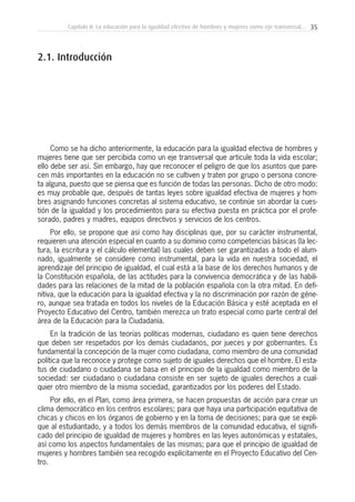 35Capítulo II: La educación para la igualdad efectiva de hombres y mujeres como eje transversal...
Como se ha dicho anteriormente, la educación para la igualdad efectiva de hombres y
mujeres tiene que ser percibida como un eje transversal que articule toda la vida escolar;
ello debe ser así. Sin embargo, hay que reconocer el peligro de que los asuntos que pare-
cen más importantes en la educación no se cultiven y traten por grupo o persona concre-
ta alguna, puesto que se piensa que es función de todas las personas. Dicho de otro modo:
es muy probable que, después de tantas leyes sobre igualdad efectiva de mujeres y hom-
bres asignando funciones concretas al sistema educativo, se continúe sin abordar la cues-
tión de la igualdad y los procedimientos para su efectiva puesta en práctica por el profe-
sorado, padres y madres, equipos directivos y servicios de los centros.
Por ello, se propone que así como hay disciplinas que, por su carácter instrumental,
requieren una atención especial en cuanto a su dominio como competencias básicas (la lec-
tura, la escritura y el cálculo elemental) las cuales deben ser garantizadas a todo el alum-
nado, igualmente se considere como instrumental, para la vida en nuestra sociedad, el
aprendizaje del principio de igualdad, el cual está a la base de los derechos humanos y de
la Constitución española, de las actitudes para la convivencia democrática y de las habili-
dades para las relaciones de la mitad de la población española con la otra mitad. En defi-
nitiva, que la educación para la igualdad efectiva y la no discriminación por razón de géne-
ro, aunque sea tratada en todos los niveles de la Educación Básica y esté aceptada en el
Proyecto Educativo del Centro, también merezca un trato especial como parte central del
área de la Educación para la Ciudadanía.
En la tradición de las teorías políticas modernas, ciudadano es quien tiene derechos
que deben ser respetados por los demás ciudadanos, por jueces y por gobernantes. Es
fundamental la concepción de la mujer como ciudadana, como miembro de una comunidad
política que la reconoce y protege como sujeto de iguales derechos que el hombre. El esta-
tus de ciudadano o ciudadana se basa en el principio de la igualdad como miembro de la
sociedad: ser ciudadano o ciudadana consiste en ser sujeto de iguales derechos a cual-
quier otro miembro de la misma sociedad, garantizados por los poderes del Estado.
Por ello, en el Plan, como área primera, se hacen propuestas de acción para crear un
clima democrático en los centros escolares; para que haya una participación equitativa de
chicas y chicos en los órganos de gobierno y en la toma de decisiones; para que se expli-
que al estudiantado, y a todos los demás miembros de la comunidad educativa, el signifi-
cado del principio de igualdad de mujeres y hombres en las leyes autonómicas y estatales,
así como los aspectos fundamentales de las mismas; para que el principio de igualdad de
mujeres y hombres también sea recogido explícitamente en el Proyecto Educativo del Cen-
tro.
2.1. Introducción
 