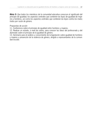 37Capítulo II: La educación para la igualdad efectiva de hombres y mujeres como eje transversal...
Meta 5: Que todos los miembros de la comunidad educativa conozcan el significado del
principio de igualdad, los aspectos centrales que contienen las leyes de igualdad de muje-
res y hombres, así como los aspectos centrales que contienen las leyes contra los malos
tratos por razón de género.
Propuestas de acción
11. Conferencia sobre el principio de igualdad entre hombres y mujeres.
12. Realizar un estudio, a nivel de centro, para conocer las ideas del profesorado y del
alumnado sobre el principio de la igualdad de género.
13. Seminario para el análisis y conocimiento de la legislación sobre igualdad de hombres
y mujeres y prevención de la violencia de género, dirigido a representantes de la comuni-
dad escolar.
 