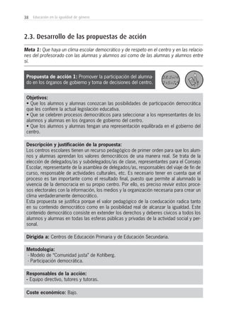 38 Educación en la igualdad de género
Metodología:
- Modelo de “Comunidad justa” de Kohlberg.
- Participación democrática.
Responsables de la acción:
- Equipo directivo, tutores y tutoras.
Coste económico: Bajo.
Dirigida a: Centros de Educación Primaria y de Educación Secundaria.
Propuesta de acción 1: Promover la participación del alumna-
do en los órganos de gobierno y toma de decisiones del centro.
Objetivos:
• Que los alumnos y alumnas conozcan las posibilidades de participación democrática
que les confiere la actual legislación educativa.
• Que se celebren procesos democráticos para seleccionar a los representantes de los
alumnos y alumnas en los órganos de gobierno del centro.
• Que los alumnos y alumnas tengan una representación equilibrada en el gobierno del
centro.
Descripción y justificación de la propuesta:
Los centros escolares tienen un recurso pedagógico de primer orden para que los alum-
nos y alumnas aprendan los valores democráticos de una manera real. Se trata de la
elección de delegados/as y subdelegados/as de clase, representantes para el Consejo
Escolar, representante de la asamblea de delegados/as, responsables del viaje de fin de
curso, responsable de actividades culturales, etc. Es necesario tener en cuenta que el
proceso es tan importante como el resultado final, puesto que permite al alumnado la
vivencia de la democracia en su propio centro. Por ello, es preciso revivir estos proce-
sos electorales con la información, los medios y la organización necesaria para crear un
clima verdaderamente democrático.
Esta propuesta se justifica porque el valor pedagógico de la coeducación radica tanto
en su contenido democrático como en la posibilidad real de alcanzar la igualdad. Este
contenido democrático consiste en extender los derechos y deberes cívicos a todos los
alumnos y alumnas en todas las esferas públicas y privadas de la actividad social y per-
sonal.
2.3. Desarrollo de las propuestas de acción
Meta 1: Que haya un clima escolar democrático y de respeto en el centro y en las relacio-
nes del profesorado con las alumnas y alumnos así como de las alumnas y alumnos entre
sí.
 