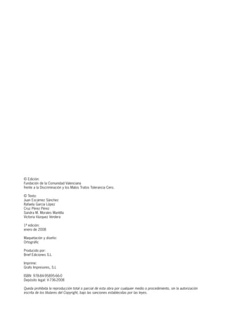 © Edición:
Fundación de la Comunidad Valenciana
frente a la Discriminación y los Malos Tratos Tolerancia Cero.
© Texto:
Juan Escámez Sánchez
Rafaela García López
Cruz Pérez Pérez
Sandra M. Morales Mantilla
Victoria Vázquez Verdera
1ª edición:
enero de 2008
Maquetación y diseño:
Ortogràfic
Producido por:
Brief Ediciones S.L
Imprime:
Grafo Impresores, S.L
ISBN: 978-84-95895-66-0
Depósito legal: V-736-2008
Queda prohibida la reproducción total o parcial de esta obra por cualquier medio o procedimiento, sin la autorización
escrita de los titulares del Copyright, bajo las sanciones establecidas por las leyes.
 