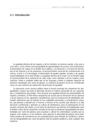 53Capítulo III: Las competencias del alumnado
La igualdad efectiva de las mujeres y de los hombres se alcanza cuando, a las unas y
a los otros, se les ofrece una real igualdad de oportunidades de acceso a las profesiones,
al desempeño de cargos en el ámbito de lo público, a la dirección y a la toma de decisio-
nes en las finanzas y en las empresas, al reconocimiento social de las contribuciones a la
ciencia, al arte o a la tecnología, al desempeño de iguales papeles sociales y de iguales
responsabilidades en la vida familiar. La igualdad efectiva de la mujer con el hombre exige
el reconocimiento de la autonomía de cada mujer como individuo y de las mujeres como
colectivo, frente a cualquier tutela que se les imponga y frente a cualquier negación de
derechos individuales por razón de género. La violencia de género ha de ser considerada
como un caso extremo de vulneración del principio de igualdad.
La educación como servicio público tiene la función principal de compensar las des-
igualdades y lograr que todo el alumnado alcance el máximo desarrollo de sus capacida-
des y competencias personales. Para alcanzar una igualdad efectiva de oportunidades de
mujeres y hombres, el Plan ofrece propuestas de acción para la formación de las alumnas
y de los alumnos en las siguientes competencias: para la construcción de identidades per-
sonales autónomas que se estimen en sus cualidades personales y características sexua-
les, que piensen y decidan por sí mismos y mismas en los asuntos que afectan a su vida
personal y profesional y aprecien su cultura de pertenencia; para la participación en los
asuntos comunes del centro y en la toma de decisiones que afectan al estudiantado; para
el análisis crítico de las situaciones sociales en las que se producen desigualdades de opor-
tunidades por razón de género; para visualizar y valorar los estereotipos sociales que se
asignan a las mujeres y a los hombres; para apreciar la diversidad de género como patri-
monio positivo de convivencia en una sociedad plural; para afrontar los conflictos y denun-
ciar las desigualdades por razón de género ante los poderes públicos y ante cualquier otra
instancia.
3.1. Introducción
 