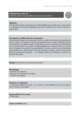 57Capítulo III: Las competencias del alumnado
Objetivos:
• El alumnado tomará conciencia de la responsabilidad que se deriva de sus decisiones.
• El alumnado desarrollará habilidades para tomar decisiones de manera autónoma y
responsable.
Descripción y justificación de la propuesta:
Esta propuesta surge como respuesta a muchos estudios que evidencian la dificultad de
chicos y chicas con respecto a la toma de decisiones por sí mismos. Mediante la refle-
xión individual y el diálogo conjunto, el alumnado se hará consciente de la necesidad de
la toma de decisiones y de asumir la responsabilidad que se deriva de ello. En el semi-
nario se trabaja el concepto de responsabilidad, el proceso para la toma de decisiones
responsables, dar y pedir razones sobre las decisiones tomadas, asumir la responsabi-
lidad de las decisiones tomadas… y se realizan prácticas de reflexión en relación a la
toma de decisiones.
Dirigida a: Alumnado de Educación Secundaria.
Metodología:
- Expresión de opiniones.
- Ejercicios de clarificación de valores.
- Técnicas de reflexión.
Criterios de evaluación:
- El alumnado delibera los “pros” y los “contras” con la finalidad de la toma de decisio-
nes de manera responsable.
Responsables de la acción:
- Profesorado.
Coste económico: Bajo.
Propuesta de acción 15:
Seminario sobre la responsabilidad en la toma de decisiones.
 