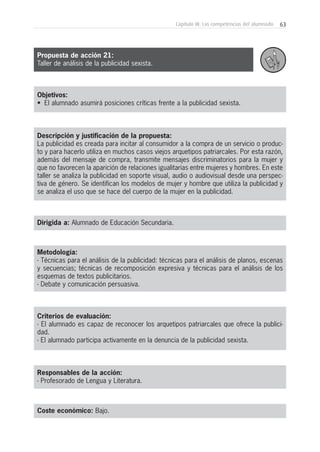 63Capítulo III: Las competencias del alumnado
Objetivos:
• El alumnado asumirá posiciones críticas frente a la publicidad sexista.
Descripción y justificación de la propuesta:
La publicidad es creada para incitar al consumidor a la compra de un servicio o produc-
to y para hacerlo utiliza en muchos casos viejos arquetipos patriarcales. Por esta razón,
además del mensaje de compra, transmite mensajes discriminatorios para la mujer y
que no favorecen la aparición de relaciones igualitarias entre mujeres y hombres. En este
taller se analiza la publicidad en soporte visual, audio o audiovisual desde una perspec-
tiva de género. Se identifican los modelos de mujer y hombre que utiliza la publicidad y
se analiza el uso que se hace del cuerpo de la mujer en la publicidad.
Dirigida a: Alumnado de Educación Secundaria.
Metodología:
- Técnicas para el análisis de la publicidad: técnicas para el análisis de planos, escenas
y secuencias; técnicas de recomposición expresiva y técnicas para el análisis de los
esquemas de textos publicitarios.
- Debate y comunicación persuasiva.
Criterios de evaluación:
- El alumnado es capaz de reconocer los arquetipos patriarcales que ofrece la publici-
dad.
- El alumnado participa activamente en la denuncia de la publicidad sexista.
Responsables de la acción:
- Profesorado de Lengua y Literatura.
Coste económico: Bajo.
Propuesta de acción 21:
Taller de análisis de la publicidad sexista.
 