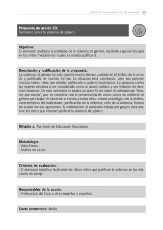 65Capítulo III: Las competencias del alumnado
Objetivos:
El alumnado analizará el problema de la violencia de género, haciendo especial hincapié
en los mitos mediante los cuales se intenta justificarla.
Descripción y justificación de la propuesta:
La violencia de género ha sido durante mucho tiempo ocultada en el ámbito de lo priva-
do y justificada de muchas formas. La situación está cambiando, pero aún perviven
muchos falsos mitos que intentan justificarla o quitarle importancia. La violencia contra
las mujeres empieza a ser considerada como un asunto público y una violación de dere-
chos humanos. En este seminario se realiza un video-fórum sobre el cortometraje “Amo-
res que matan”, que se completa con la presentación de varios casos de violencia de
género para tratar de observar lo común a todos ellos: estado psicológico de la víctima,
características del maltratador, justificación de la violencia, ciclo de la violencia, formas
de acabar con las agresiones. A continuación, el alumnado trabaja por grupos para ana-
lizar los mitos que intentan justificar la violencia de género.
Dirigida a: Alumnado de Educación Secundaria.
Metodología:
- Video-fórum.
- Análisis de casos.
Criterios de evaluación:
- El alumnado identifica fácilmente los falsos mitos que justifican la violencia en las rela-
ciones de pareja.
Responsables de la acción:
- Profesorado de Ética u otras expertas y expertos.
Coste económico: Medio.
Propuesta de acción 23:
Seminario sobre la violencia de género.
 